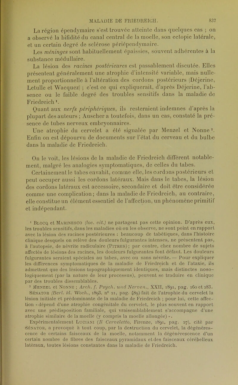 La région épendymaire s’est trouvée atteinte dans quelques cas ; on a observé la bifidité du canal central de la moelle, son eclopie latérale, et un certain degré de sclérose périépendymaire. Les méninges sont habituellement épaissies, souvent adhérentes à la substance médullaire. La lésion des racines postérieures est passablement discutée. Elles présentent généralement une atrophie d’intensité variable, mais nulle- ment proportionnelle à l’altération des cordons postérieurs (Déjerine, Letulle et Wacquez) ; c’est ce qui expliquerait, d’après Déjerine, l’ab- sence ou le faible degré des troubles sensitifs dans la maladie de Friedreich ’. Quant aux nerfs périphériques, ils resteraient indemnes d’après la plupart desauLeurs ; Auscher a toutefois, dans un cas, constaté la pré- sence de tubes nerveux embryonnaires. Une atrophie du cervelet a été signalée par Menzel et Nonne2. Enfin on est dépourvu de documents sur l’état du cerveau et du bulbe dans la maladie de Friedreich. On le voit, les lésions de la maladie de Friedreich diffèrent notable- ment, malgré les analogies symptomatiques, de celles du tabes. Certainement le tabes envahit, comme elle, les cordons postérieurs et peul occuper aussi les cordons latéraux. Mais dans le tabes, la lésion des cordons latéraux est accessoire, secondaire et doit être considérée comme une complication; dans la maladie de Friedreich, au contraire, elle constitue un élément essentiel de l’affection, un phénomène primitif et indépendant. ' Blocq et Marinesco (loc. cit.) ne partagent pas cette opinion. D’après eux, les troubles sensitifs, dans les maladies où on les observe, ne sont point en rapport avec la lésion des racines postérieures : beaucoup de tabétiques, dans l’histoire clinique desquels on relève des douleurs fulgurantes intenses, ne présentent pas, à l’autopsie, de névrite radiculaire (Pitres); par contre, chez nombre de sujets affectés de lésions des racines, les douleurs fulgurantes font défaut. Les douleurs fulgurantes seraient spéciales au tabes, avec ou sans névrite.— Pour expliquer les différences symptomatiques de la maladie de Friedreich et de l’ataxie, ils admettent que des lésions topographiquement identiques, mais distinctes noso- logiquement (par la nature de leur processus), peuvent se traduire en clinique par des troubles dissemblables. 2 Menzel et Nonne ; Arc-h. f. Psych. und Nerven., XXII, 1891, pag. i6oeta83. Sénator (Berl. 1:1. VVoc/i., i8g3, n° 21, pag. 489) fait de l’atrophie du cervelet la lésion initiale et prédominante de la maladie de Friedreich ; pour lui, celte affec- tion «dépend d’une atrophie congénitale du cervelet, le plus souvent en rapport avec une prédisposition familiale, qui vraisemblablement s’accompagne d’une atrophie similaire de la moelle (y compris la moelle allongée) ». Expérimentalement Luciani (Il Cerveletto, Firenze, 1891, pag. 27), cité par Sénator, a provoqué h tout coup, par la destruction du cervelet, la dégénéres- cence de certains faisceaux de la moelle, notamment la dégénérescence d’un certain nombre de fibres des faisceaux pyramidaux et des faisceaux cérébelleux latéraux, toutes lésions constantes dans la maladie de Friedreich.