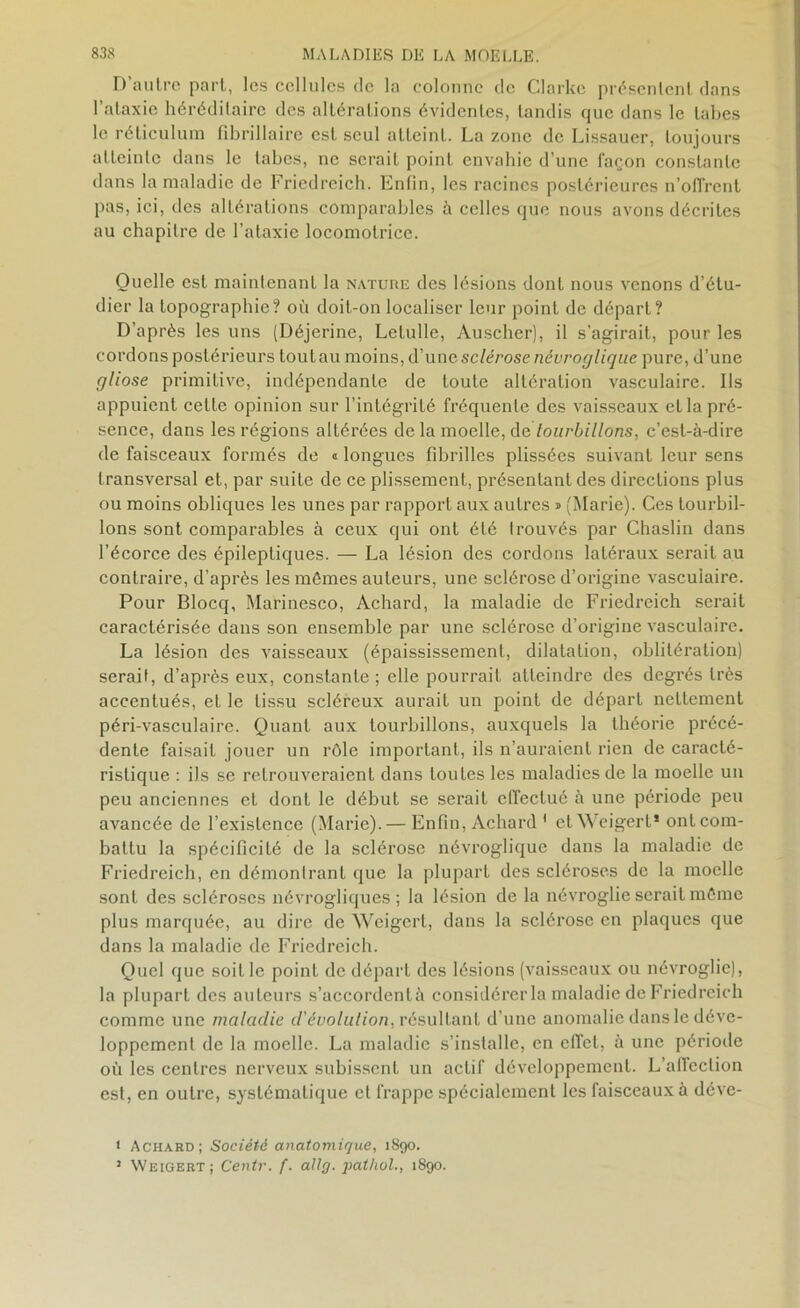 D’autre part, les cellules de la colonne de Clarke présentent dans l’ataxie héréditaire des altérations évidentes, tandis que dans le tabes le réticulum fibrillaire est seul atteint. La zone de Lissauer, toujours atteinte dans le tabes, ne serait point envahie d’une façon constante dans la maladie de Friedreich. Enfin, les racines postérieures n’offrent pas, ici, des altérations comparables à celles que nous avons décrites au chapitre de l’ataxie locomotrice. Quelle est maintenant la nature des lésions dont nous venons d’étu- dier la topographie? où doit-on localiser leur point de départ? D'après les uns (Déjerine, Lelulle, Auscher), il s’agirait, pour les cordons postérieurs tou tau moins, d’une sclérose névroglique pure, d’une gliose primitive, indépendante de toute altération vasculaire. Ils appuient cette opinion sur l’intégrité fréquente des vaisseaux et la pré- sence, dans les régions altérées de la moelle, de tourbillons, c’est-à-dire de faisceaux formés de « longues fibrilles plissées suivant leur sens transversal et, par suite de ce plissement, présentant des directions plus ou moins obliques les unes par rapport aux autres » (Marie). Ces tourbil- lons sont comparables à ceux qui ont été trouvés par Chaslin dans l’écorce des épileptiques. — La lésion des cordons latéraux serait au contraire, d’après les mêmes auteurs, une sclérose d’origine vasculaire. Pour Blocq, Marinesco, Achard, la maladie de Friedreich serait caractérisée dans son ensemble par une sclérose d’origine vasculaire. La lésion des vaisseaux (épaississement, dilatation, oblitération) serait, d’après eux, constante; elle pourrait atteindre des degrés très accentués, et le tissu scléreux aurait un point de déparL nettement péri-vasculaire. Quant aux tourbillons, auxquels la théorie précé- dente faisait jouer un rôle important, ils n’auraient rien de caracté- ristique : ils se retrouveraient dans toutes les maladies de la moelle un peu anciennes et dont le début se serait effectué à une période peu avancée de l’existence (Marie). — Enfin, Achard ' et Weigert* ont com- battu la spécificité de la sclérose névroglique dans la maladie de Friedreich, en démontrant que la plupart des scléroses de la moelle sont des scléroses névrogliques ; la lésion de la névroglie serait même plus marquée, au dire de Weigert, dans la sclérose en plaques que dans la maladie de Friedreich. Quel que soit le point de départ des lésions (vaisseaux ou névroglie), la plupart des auteurs s’accordentà considérer la maladie de Friedreich comme une maladie d'évolulion, résultant d’une anomalie dans le déve- loppement de la moelle. La maladie s’installe, en effet, à une période où les centres nerveux subissent un actif développement. L’alfcclion est, en outre, systématique et frappe spécialement les faisceaux à déve- t Achard; Société anatomique, 1890. 3 Weigert; Centr. f. allg. patliol., 1890.