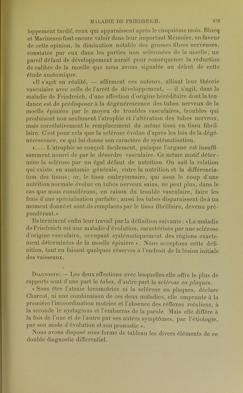 loppement tardif, ceux qui apparaissent après le cinquième mois.'Blocq et Marinesco font encore valoir dans leur important Mémoire, en faveur de cette opinion, la diminution notable des grosses fibres nerveuses, constatée par eux dans les parties non sclérosées delà moelle; un pareil défaut de développement aurait pour conséquence la réduction de calibre de la moelle que nous avons signalée au début de cetle étude anatomique. «Il s’agit en réalité, — affirment ces auteurs, alliant leur théorie vasculaire avec celle de l’arrêt de développement, — il s’agit, dans la maladie de Friedreich, d’une affection d’origine héréditaire dont la ten- dance est de prédisposer à la dégénérescence des tubes nerveux de la moelle épinière par le moyen de troubles vasculaires, troubles qui produisent non seulement l’atrophie et l’altération des tubes nerveux, mais corrélativement le remplacement du même tissu en tissu fibril- laire. C’est pour cela que la sclérose évolue d’après les lois de la dégé- nérescence, ce qui lui donne son caractère de systématisation. » L’atrophie se conçoit facilement, puisque l’organe est insuffi- samment nourri de par le désordre vasculaire. Ce même motif déter- mine la sclérose par un égal défaut de nutrition. On sait la relation qui existe, en anatomie générale, entre la nutrition et la différencia- tion des tissus; or, le tissu embryonnaire, qui sous le coup d’une nutrition normale évolue en tubes nerveux sains, ne peut plus, dans le cas que nous considérons, en raison du trouble vasculaire, faire les frais d’une spécialisation parfaite; aussi les tubes disparaissent-ils à un moment donné et sont-ils remplacés par le tissu fibrillaire, devenu pré- pondérant.!» Ils terminent enfin leur travail parla définition suivante: «La maladie de Friedreich est une maladie d’évolution, caractérisée par une sclérose d’origine vasculaire, occupant systématiquement des régions exacte- ment déterminées de la moelle épinière ». Nous acceptons cette défi- nition, tout en faisant quelques réserves à l’endroit de la lésion initiale des vaisseaux. Diagnostic.— Les deux affections avec lesquelles elle offre le plus de rapports sont d'une part le tabes, d’autre part la sclérose en plaques. « Sans être l’ataxie locomotrice ni la sclérose en plaques, déclare Charcot, ni une combinaison de ces deux maladies, elle emprunte à la première l’incoordination motrice et l’absence des réflexes rotuliens, à la seconde le nystagmus et l’embarras de la parole Mais elle diffère à la fois de l’une et de l’autre par ses autres symptômes, par l’étiologie, par son mode d’évolution et son pronostic ». Nous avons disposé sous lorme de tableau les divers éléments de ce double diagnostic différentiel.