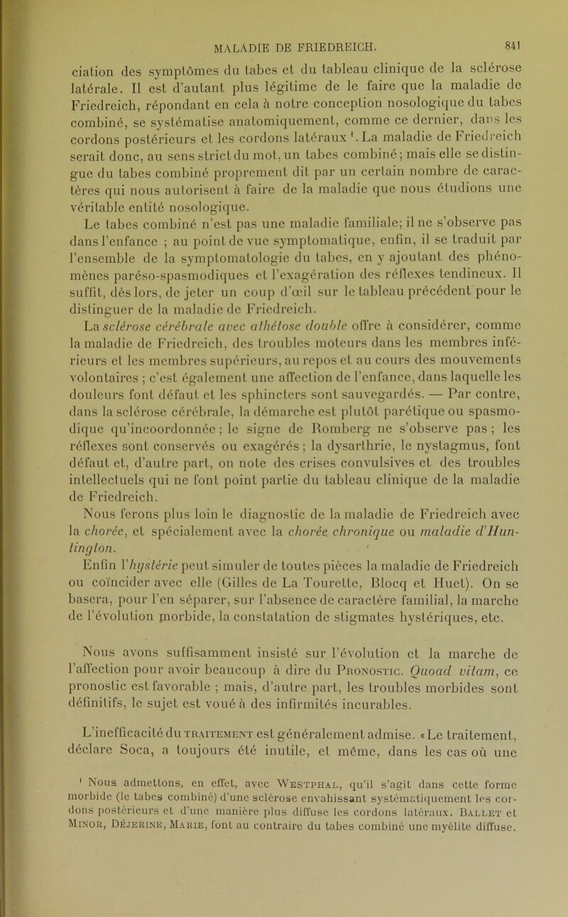 ciation des symptômes du tabes et du tableau clinique de la sclérose latérale. Il est d’autant plus légitime de le faire que la maladie de Friedreich, répondant en cela h notre conception nosologique du tabes combiné, se systématise anatomiquement, comme ce dernier, dans les cordons postérieurs et les cordons latéraux '.La maladie de Friedreich serait donc, au sens strict du mot, un tabes combiné; mais elle se distin- gue du tabes combiné proprement dit par un certain nombre de carac- tères qui nous autorisent à faire de la maladie que nous éludions une véritable entité nosologique. Le tabes combiné n’est pas une maladie familiale; il ne s’observe pas dans l’enfance ; au point de vue symptomatique, enfin, il se traduit par l’ensemble de la symptomatologie du tabes, en y ajoutant des phéno- mènes paréso-spasmodiques et l’exagération des réflexes tendineux. 11 suffit, dès lors, de jeter un coup d’œil sur le tableau précédent pour le distinguer de la maladie de Friedreich. La sclérose cérébrale avec alhétose double offre à considérer, comme la maladie de Friedreich, des troubles moteurs dans les membres infé- rieurs cl les membres supérieurs, au repos et au cours des mouvements volontaires ; c’est également une affection de l’enfance, dans laquelle les douleurs font défaut et les sphincters sont sauvegardés. — Par contre, dans la sclérose cérébrale, la démarche est plutôt parétique ou spasmo- dique qu’incoordonnée ; le signe de Romberg ne s’observe pas ; les réflexes sont conservés ou exagérés; la dysarlhrie, le nystagmus, font défaut et, d’autre part, on note des crises convulsives et des troubles intellectuels qui ne font point partie du tableau clinique de la maladie de Friedreich. Nous ferons plus loin le diagnostic de la maladie de Friedreich avec la chorée, et spécialement avec la chorée chronique ou maladie d'Hun- tington. Enfin Yhystérie peut simuler de toutes pièces la maladie de Friedreich ou coïncider avec elle (Gilles de La Tourette, Blocq et Huet). On se basera, pour l’en séparer, sur l’absence de caractère familial, la marche de l’évolution jnorbide, la constatation de stigmates hystériques, etc. Nous avons suffisamment insisté sur l’évolution et la marche de l'affection pour avoir beaucoup à dire du Pronostic. Quoad vilain, ce pronostic est favorable ; mais, d’autre part, les troubles morbides sont définitifs, le sujet est voué à des infirmités incurables. L’inefficacité du traitement est généralement admise. «Le traitement, déclare Soca, a toujours été inutile, et même, dans les cas où une 1 Nous admettons, en effet, avec AVestphal, qu'il s’agit dans cette forme morbide (le tabes combiné) d'une sclérose envahissant systématiquement les cor- dons postérieurs et d'une manière plus diffuse les cordons latéraux. Ballet et Minor, Déjerine, Marie, font au contraire du tabes combiné une myélite diffuse.