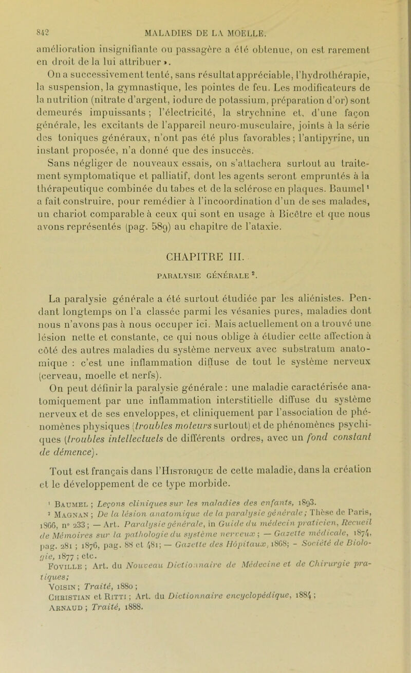 amélioration insignifiante ou passagère a été obtenue, on est rarement en droit delà lui attribuer». On a successivement tenté, sans résultat appréciable, l’hydrothérapie, la suspension, la gymnastique, les pointes de feu. Les modificateurs de la nutrition (nitrate d’argent, iodure de potassium, préparation d’or) sont demeurés impuissants ; l’électricité, la strychnine et, d’une façon générale, les excitants de l’appareil neuro-musculaire, joints à la série des toniques généraux, n’ont pas été plus favorables; l’antipyrine, un instant proposée, n’a donné que des insuccès. Sans négliger de nouveaux essais, on s’attachera surtout au traite- ment symptomatique et palliatif, dont les agents seront empruntés à la thérapeutique combinée du tabes et de la sclérose en plaques. Baumel1 a fait construire, pour remédier à l’incoordination d’un de ses malades, un chariot comparable à ceux qui sont en usage à Bicêtre et que nous avons représentés (pag. 58g) au chapitre de l’ataxie. CHAPITRE III. PARALYSIE GÉNÉRALE 2. La paralysie générale a été surtout étudiée par les aliénistes. Pen- dant longtemps on l’a classée parmi les vésanies pures, maladies dont nous n’avons pas à nous occuper ici. Mais actuellement on a trouvé une lésion nette et constante, ce qui nous oblige à étudier cette affection à côté des autres maladies du système nerveux avec substratum anato- mique : c’est une inflammation difiuse de tout le sysLème nerveux (cerveau, moelle et nerfs). On peut définir la paralysie générale: une maladie caractérisée ana- tomiquement par une inflammation interstitielle diffuse du système nerveux et de ses enveloppes, et cliniquement par l’association de phé- nomènes physiques (troubles moteurs surtout) et de phénomènes psychi- ques [troubles intellectuels de différents ordres, avec un fond constant de démence). Tout est français dans I’Historique de cette maladie, dans la création et le développement de ce type morbide. 1 Baumei, ; Leçons cliniques sur les maladies des enfants, iSy3. 1 Magnan ; De la lésion anatomique de la •paralysie générale ; Thèse de Paris, îSGG, n° 233; —Art. Paralysie générale, in Guide du médecin praticien, Recueil de Mémoires sur la pathologie du système nerveux-, — Gazette médicale, 1S74, pag. 281 ; 187G, pag. 88 et 481; — Gazette des Hôpitaux, 18G8; - Société de Biolo- gie, 1877 ; etc. Foville ; Art. du Nouveau Dictionnaire de Médecine et de Chirurgie pra- tiques; Voisin; Traité, 1880; Christian et Ritti ; Art. du Dictionnaire encyclopédique, 1884 ; Arnaud ; Traité, 1888.