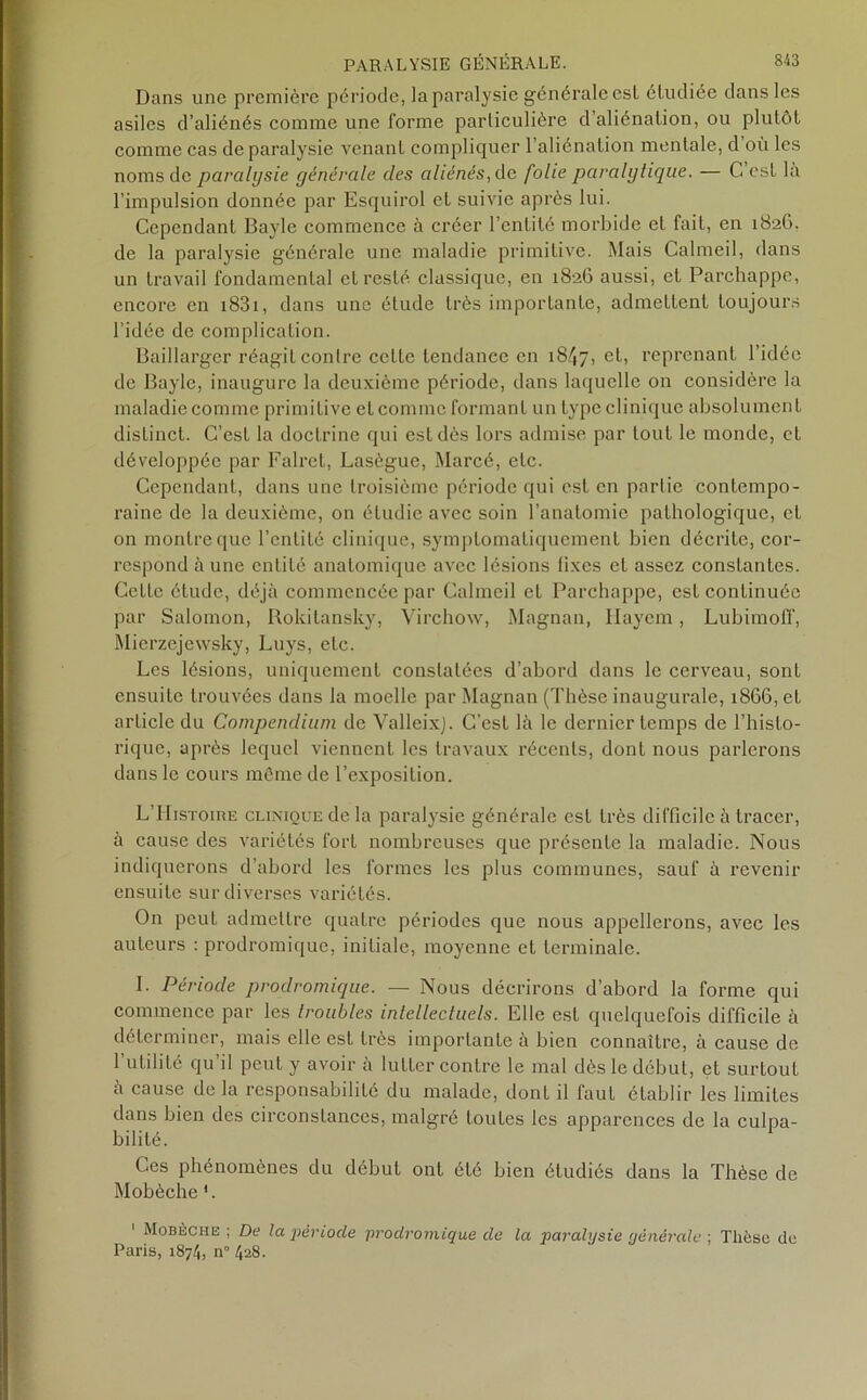 Dans une première période, la paralysie générale est étudiée dans les asiles d’aliénés comme une forme particulière d’aliénation, ou plutôt comme cas de paralysie venant compliquer l’aliénation mentale, d où les noms de paralysie générale des aliénés, de folie paralytique. — G csL là l’impulsion donnée par Esquirol et suivie après lui. Cependant Bayle commence à créer l’entité morbide et fait, en 1826. de la paralysie générale une maladie primitive. Mais Calmeil, dans un travail fondamental et resté classique, en 1826 aussi, et Parchappe, encore en i83i, dans une élude très importante, admettent toujours l’idée de complication. Baillarger réagit contre cette tendance en 18^7, et, reprenant l'idée de Bayle, inaugure la deuxième période, dans laquelle on considère la maladie comme primitive et comme formant un type clinique absolument distinct. C’est la doctrine qui est dès lors admise par tout le monde, et développée par Falret, Lasègue, Marcé, etc. Cependant, dans une troisième période qui est en partie contempo- raine de la deuxième, on étudie avec soin l’anatomie pathologique, et on montre que l’entité clinique, symptomatiquement bien décrite, cor- respond à une entité anatomique avec lésions fixes et assez constantes. Cette étude, déjà commencée par Calmeil et Parchappe, est continuée par Salomon, Rokitansky, Virchow, Magnan, Ilaycm, Lubimoff, Mierzejewsky, Luys, etc. Les lésions, uniquement constatées d’abord dans le cerveau, sont ensuite trouvées dans la moelle par Magnan (Thèse inaugurale, 1866, et article du Compendium de ValleixJ. C’est là le dernier temps de l’histo- rique, après lequel viennent les travaux récents, dont nous parlerons dans le cours même de l’exposition. L’Histoire clinique de la paralysie générale est très difficile à tracer, à cause des variétés fort nombreuses que présente la maladie. Nous indiquerons d’abord les formes les plus communes, sauf à revenir ensuite sur diverses variétés. On peut admettre quatre périodes que nous appellerons, avec les auteurs : prodromique, initiale, moyenne et terminale. I. Période prodromique. — Nous décrirons d’abord la forme qui commence par les troubles intellectuels. Elle est quelquefois difficile à déterminer, mais elle est très importante à bien connaître, à cause de 1 utilité qu il peut y avoir à lutter contre le mal dès le début, et surtout à cause de la responsabilité du malade, dont il faut établir les limites dans bien des circonstances, malgré toutes les apparences de la culpa- bilité. Ces phénomènes du début ont été bien étudiés dans la Thèse de Mobèche 1. 1 Mobèche ; De la période prodromique de la paralysie générale ; Thèse de Paris, 1874, n° 428.