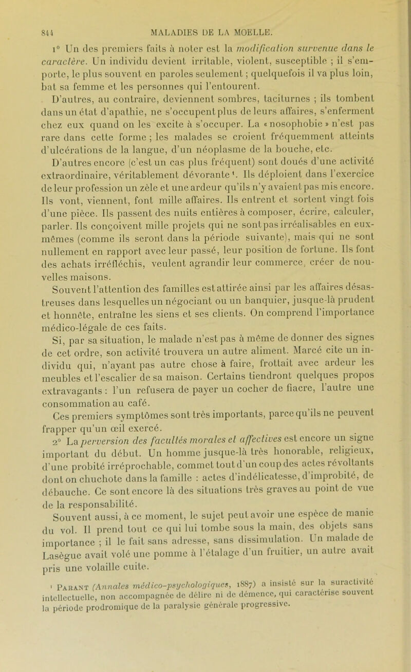 i° Un des premiers faits à noter est la modification survenue dans le caractère. Un individu devient irritable, violent, susceptible ; il s’em- porte, le plus souvent en paroles seulement ; quelquefois il va plus loin, bat sa femme et les personnes qui l’entourent. D’autres, au contraire, deviennent sombres, taciturnes ; ils tombent dans un état d’apathie, ne s’occupent plus de leurs affaires, s’enferment chez eux quand on les excite à s’occuper. La « nosophobie * n’est pas rare dans cette forme ; les malades se croient fréquemment atteints d’ulcérations de la langue, d’un néoplasme de la bouche, etc. D’autres encore (c’est un cas plus fréquent) sont doués d’une activité extraordinaire, véritablement dévorante '. Ils déploient dans 1 exercice de leur profession un zèle et une ardeur qu’ils n’y avaient pas mis encore. Ils vont, viennent, font mille affaires. Ils entrent et sortent vingt fois d’une pièce. Ils passent des nuits entières à composer, écrire, calculer, parler. Ils conçoivent mille projets qui ne sont pas irréalisables en eux- mémes (comme ils seront dans la période suivante), mais qui ne sont nullement en rapport avec leur passé, leur position de lortune. Ils font des achats irréfléchis, veulent agrandir leur commerce, créer de nou- velles maisons. Souvent l’attention des familles est attirée ainsi par les affaires désas- treuses dans lesquelles un négociant ou un banquier, jusque-là prudent et honnête, entraîne les siens et ses clients. On comprend 1 importance médico-légale de ces faits. Si, par sa situation, le malade n’est pas à môme de donner des signes de cet ordre, son activité trouvera un autre aliment. Marcé cite un in- dividu qui, n’ayant pas autre chose à faire, trottait avec ardeur les meubles et l’escalier de sa maison. Certains tiendront quelques propos extravagants : l’un refusera de payer un cocher de fiacre, 1 aulie une consommation au café. Ces premiers symptômes sont très importants, parce qu’ils ne peuvent frapper qu’un œil exercé. 2° La perversion des facultés morales et affectives est encore un signe important du début. Un homme jusque-là très honorable, îeligieux, d’une probité irréprochable, commet tout d un coup des actes révoltants dont on chuchote dans la famille : actes d’indélicatesse, d improbité, de débauche. Ce sont encore là des situations très graves au point de vue de la responsabilité. Souvent aussi, à ce moment, le sujet peut avoir une espèce de manie du vol. Il prend tout ce qui lui tombe sous la main, des objets sans importance ; il le fait sans adresse, sans dissimulation. Un malade de Lasègue avait volé une pomme à l’étalage d’un fruitier, un autre avait pris une volaille cuite. ' Parant (Annales médico-psychologiques, 1887) a insisté sur la suractivité intellectuelle, non accompagnée de délire ni de démence, qui caractérisé souvent la période prodromique de la paralysie générale progressive.