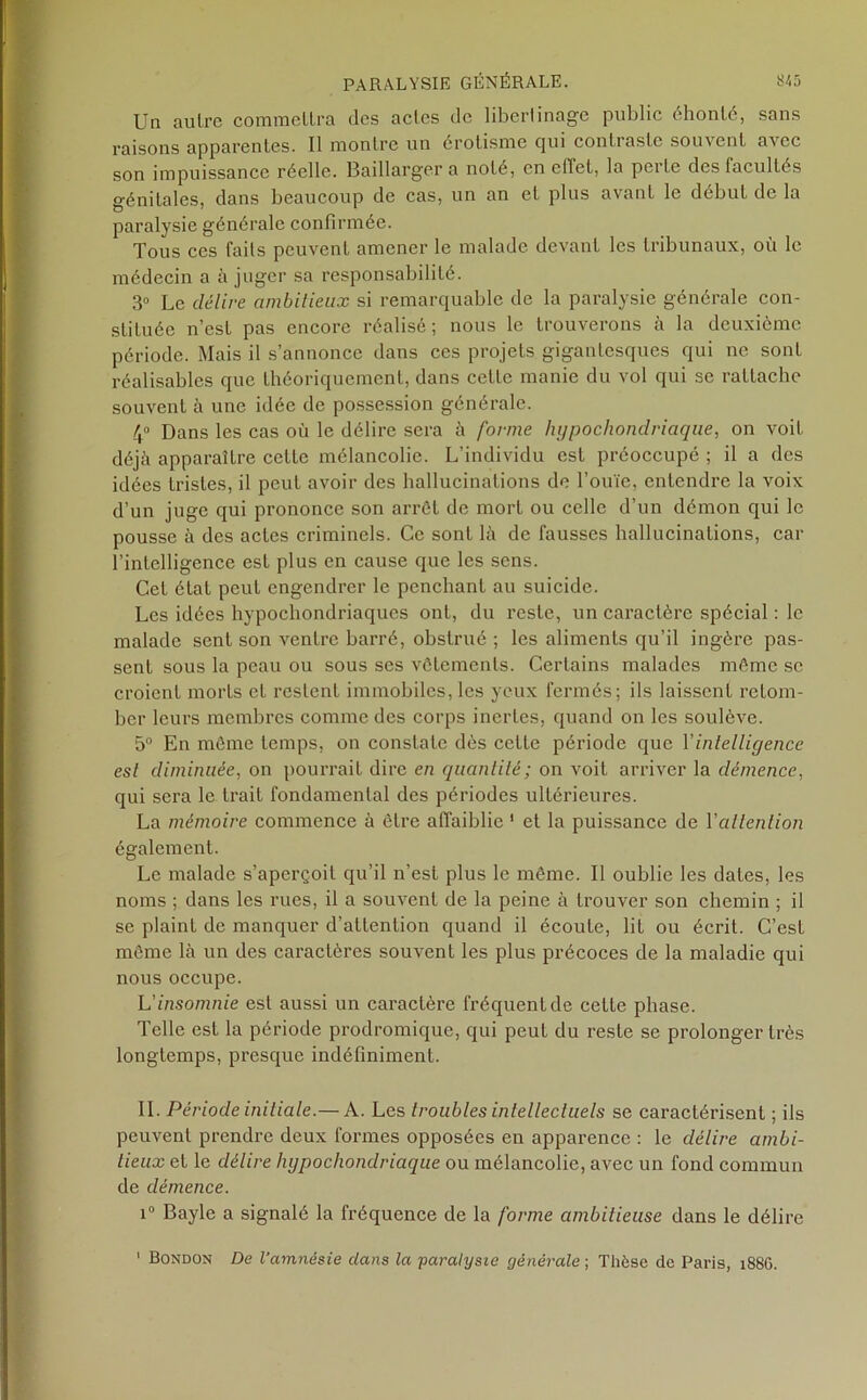 Un autre commettra des actes de libertinage public éhonté, sans raisons apparentes. Il montre un érotisme cjui contraste souvent avec son impuissance réelle. Baillarger a noté, en effet, la perLe des facultés génitales, dans beaucoup de cas, un an et plus avant le début de la paralysie générale confirmée. Tous ces faits peuvent amener le malade devant les tribunaux, où le médecin a à juger sa responsabilité. 3° Le délire ambitieux si remarquable de la paralysie générale con- stituée n’est pas encore réalisé; nous le trouverons à la deuxième période. Mais il s’annonce dans ces projets gigantesques qui ne sont réalisables que théoriquement, dans cette manie du vol qui se rattache souvenL à une idée de possession générale. 4° Dans les cas où le délire sera à forme hypochondriaque, on voit déjà apparaître cette mélancolie. L’individu est préoccupé ; il a des idées tristes, il peut avoir des hallucinations de l’ouïe, entendre la voix d’un juge qui prononce son arrêt de mort ou celle d’un démon qui le pousse à des actes criminels. Ce sont là de fausses hallucinations, car l’intelligence est plus en cause que les sens. Cet état peut engendrer le penchant au suicide. Les idées hypocliondriaqucs ont, du reste, un caractère spécial : le malade sent son ventre barré, obstrué ; les aliments qu’il ingère pas- sent sous la peau ou sous ses vêtements. Certains malades même se croient morts et restent immobiles, les yeux fermés; ils laissent retom- ber leurs membres comme des corps inertes, quand on les soulève. 5° En même temps, on constate dès cette période que Y intelligence est diminuée, on pourrait dire en quantité; on voit arriver la démence, qui sera le trait fondamental des périodes ultérieures. La mémoire commence à être affaiblie 1 et la puissance de Yallention également. Le malade s’aperçoit qu’il n’est plus le même. Il oublie les dates, les noms ; dans les rues, il a souvent de la peine à trouver son chemin ; il se plaint de manquer d’attention quand il écoule, lit ou écrit. C’est même là un des caractères souvent les plus précoces de la maladie qui nous occupe. L'insomnie est aussi un caractère fréquent de cette phase. Telle est la période prodromique, qui peut du reste se prolonger très longtemps, presque indéfiniment. IL Période initiale.— A. Les troubles intellectuels se caractérisent ; ils peuvent prendre deux formes opposées en apparence : le délire ambi- tieux et le délire hypochondriaque ou mélancolie, avec un fond commun de démence. i° Bayle a signalé la fréquence de la forme ambitieuse dans le délire 1 Bondon De l'amnésie dans la 'paralysie générale ; Thèse de Paris, 188G.