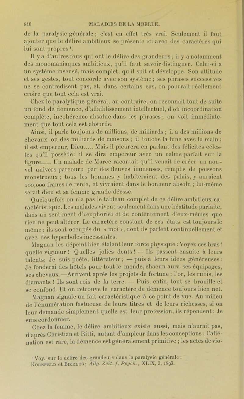de la paralysie générale ; c’est en effet très vrai. Seulement il faut ajouter que le délire ambitieux se présente ici avec des caractères qui lui sont propres Il y a d’autres fous qui ont le délire des grandeurs ; il y a notamment des monomaniaques ambitieux, qu’il faut savoir distinguer. Celui-ci a un système insensé, mais complet, qu’il suit et développe. Son altitude et ses gestes, tout concorde avec son système ; ses phrases successives ne se contredisent pas, et, dans certains cas, on pourrait réellement croire que tout cela est vrai. Chez le paralytique général, au contraire, on reconnaît tout de suite un fond de démence, d’affaiblissement intellectuel, d’où incoordination complète, incohérence absolue dans les phrases ; on voit immédiate- ment que tout cela est absurde. Ainsi, il parle toujours de millions, de milliards ; il a des millions de chevaux ou des milliards de maisons ; il louche la lune avec la main ; il est empereur, Dieu Mais il pleurera en parlant des félicités céles- tes qu’il possède ; il se dira empereur avec un calme parfait sur la figure Un malade de Marcé racontait qu’il venait de créer un nou- vel univers parcouru par des fleuves immenses, remplis de poissons monstrueux ; tous les hommes y habiteraient des palais, y auraient 100,000 francs de rente, et vivraient dans le bonheur absolu ; lui-mème serait dieu et sa femme grande-déesse. Quelquefois on n’a pas le tableau complet de ce délire ambitieux ca- ractéristique. Les malades vivent seulement dans une béatitude parfaite, dans un sentiment d’«euphorie» et de contentement d’eux-mêmes que rien ne peut altérer. Le caractère constant de ces étals est toujours le môme: ils sont occupés du « moi », dont ils parlent continuellement et avec des hyperboles incessantes. Magnan les dépeint bien étalant leur force physique : Voyez ces bras! quelle vigueur ! Quelles jolies dents ! — Ils passent ensuite à leurs talents: Je suis poète, littérateur; —puisa leurs idées généreuses: Je fonderai des hôtels pour tout le monde, chacun aura ses équipages, ses chevaux.—Arrivent après les projets de fortune : l’or, les rubis, les diamants ! Ils sont rois de la terre. — Puis, enfin, tout se brouille et se confond. Et on retrouve le caractère de démence toujours bien net. Magnan signale un fait caractéristique à ce point de vue. Au milieu de l’énumération fastueuse de leurs titres et de leurs richesses, si on leur demande simplement quelle est leur profession, ils répondent : Je suis cordonnier. Chez la femme, le délire ambitieux existe aussi, mais n’aurait pas, d’après Christian et Rilli, autant d’ampleur dans les conceptions ; l’alié- nation est rare, la démence est généralement primitive ; les actes de vio- ! Voy. sur le délire des grandeurs dans la paralysie générale : Koknfeld et Bikeles; Allg. Zeit. f. Psych., XLIX, 3, 1893.
