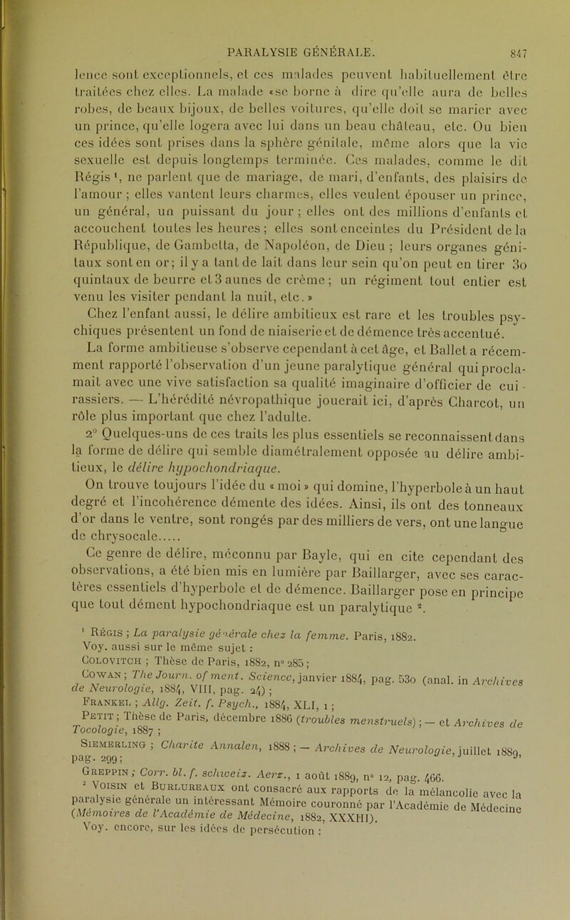 lence sont exceptionnels, el ces malades peuvent habituellement être traitées chez elles. La malade «se borne à dire qu’elle aura de belles robes, de beaux bijoux, de belles voitures, qu’elle doit se marier avec un prince, qu’elle logera avec lui dans un beau château, etc. Ou bien ces idées sont prises dans la sphère génitale, même alors que la vie sexuelle est depuis longtemps terminée. Ces malades, comme le dit Régis', ne parlent que de mariage, de mari, d’enfants, des plaisirs de l’amour ; elles vantent leurs charmes, elles veulent épouser un prince, un général, un puissant du jour ; elles ont des millions d’enfants et accouchent toutes les heures ; elles sont enceintes du Président de la République, de Gambetta, de Napoléon, de Dieu ; leurs organes géni- taux sont en or; il y a tant de lait dans leur sein qu’on peut en tirer 3o quintaux de beurre et 3 aunes de crème ; un régiment tout entier est venu les visiter pendant la nuit, etc. » Chez l’enfant aussi, le délire ambitieux est rare et les troubles psy- chiques présentent un fond de niaiserie et de démence très accentué. La forme ambitieuse s’observe cependant à cet âge, el Ballet a récem- ment rapporté l’observation d’un jeune paralytique général qui procla- mait avec une vive satisfaction sa qualité imaginaire d’officier de cui rassiers. — L’hérédité névropathique jouerait ici, d’après Charcot, un rôle plus important que chez l’adulte. 2° Quelques-uns de ces traits les plus essentiels se reconnaissent dans la forme de délire qui semble diamétralement opposée au délire ambi- tieux, le délire hypochondriaque. On trouve toujours l'idée du « moi » qui domine, l’hyperbole à un haut degré et l’incohérence démente des idées. Ainsi, ils onL des tonneaux d’or dans le ventre, sont rongés par des milliers de vers, ont une langue de chrysocale Ce genre de délire, méconnu par Bayle, qui en cite cependant des observations, a été bien mis en lumière par Baillarger, avec ses carac- tères essentiels d hyperbole et de démence. Baillarger pose en principe que Loul dément hypochondriaque est un paralytique L 1 Régis ; La jiaratysie générale chez la femme. Paris, 1882. Voy. aussi sur le même sujet : Colovitch ; Thèse de Paris, 1882, n° 280 ; Cowan; The Journ. of ment. Science, janvier 1884, pag. 53o de Neurologie, 1884, VIII, pag. 24) ; Frankei. ; Allg. Zeit. f. Psych., 1884, XLI, 1 ; Petit, Thèse de Paris, décembre i88C (troubles menstruels) • Tocologie, 1887 ;  ’ (anal, in Archives — et Archives de Chante Annalen, 188S ; — Archives de Neurologie, juillet 1889, SlEMERLING Pag- 299; Greppin; Corr. bl.f. schioeiz. Aerz., 1 août 1889, n° 12, pag. 466. ^Voisin et Buri.ureaux ont consacré aux rapports de la mélancolie avec la para ysic générale un intéressant Mémoire couronné par l’Académie de Médecine (Mémoires de l Academie de Médecine, 1882, XXXHI). \ oy. encore, sur les idées de persécution :