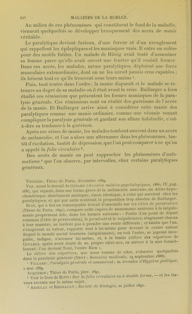 Au milieu de ces phénomènes, qui consliluenl le fond de la maladie, viennent quelquefois se développer brusquement des accès de manie véritable. Le paralytique devient furieux, d’une fureur et d’un aveuglement qui rappellent les épileptiques et les maniaques vrais. Il entre en colère pour des motifs futiles. Un malade de Hitzig avait tenté d’assassiner sa femme parce qu'elle avait ouvert une fenêtre qu’il voulait fermer. Dans ces accès, les malades, même paralytiques, déploient une force musculaire extraordinaire, dont on ne les aurait jamais crus capables ; ils brisent toutce qu’ils trouvent sous leurs mains '. Puis, tout rentre dans l’ordre ; la manie disparaît et le malade se re- trouve au degré de sa maladie où il était avant la crise. Baillarger a bien étudié ces rémissions que présentent les formes maniaques de la para- lysie générale. Ces rémissions sont en réalité des guérisons de l’accès de la manie. Et Baillarger arrive ainsi à considérer ceite manie des paralytiques comme une manie ordinaire, comme une vésanie venant compliquer la paralysie générale et gardant son allure habituelle, c’est- à-dire sa tendance à la guérison. Après ces crises de manie, les malades tombent souvent dans un accès de mélancolie, et l’on a alors une alternance dans les phénomènes, tan- tôt d’excitation, tantôt de dépression, que l’on peut comparer à ce qu’on a appelé la folie circulaire 2. Des accès de manie on peut rapprocher les phénomènes d auto- matisme3 que l’on observe, par intervalles, chez certains paralytiques généraux. Thooris ; Thèse de Paris, décembre 1889. Voy. aussi le travail de Gotard (Annales médico-psychologiques, 1880, IV, pas. 1G8), qui signale, dans une forme grave de la mélancolie anxieuse, un délire hypo- chondriaquc absolument analogue, sinon identique, à celui qui survient chez les paralytiques, et qui par suite restreint la proposition trop absolue de Baillarger. Blin, qui a fait un remarquable travail d’ensemble sur les idées de persécution (Thèse de Paris, 1890), compare cette espèce de monomanie anxieuse à la mégalo- manie proprement dite, dans les termes suivants : « Partis d'un point de départ commun (l’idée de persécution), le persécuté et le mégalomane, réagissant chacun à leur manière, ne tardent pas à prendre une route différente ; et tandis que l’un, s’exagérant sa valeur, rapporte tout à lui-môme pour devenir le centre autour duquel le monde social Lournera (mégalomane), on voit l'autre, se jugeant inca- pable, indigne, s’accuser lui-môme, et, à la limite (délire des négations de Gotard), après avoir douté de sa propre existence, en arriver à la mer formel- lement : l’un devient Tout, 1 autre Rien ». . . Le délire des négations, que nous venons de citer, s'observe quelquefois dans la paralysie générale (Deny ; Semaine médicale, 19 septembre i»88). 1 Villard ; Paralysie générale et assassinat ; in Annales d'Hygiène publique, 1 mai 1889. Acquerin ; Thèse de Paris, janv. 1891. 2 Voir le livre de Rrm: Sur la folie circulaire ou à double forme, — vaux récents sur le môme sujet. 3 Azoulay et Régnault ; Société de Biologie, 20 juillet 1892. et les Ira-
