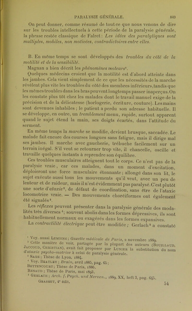 On peut donner, comme résumé de tout ce que nous venons de dire sur les troubles intellectuels à cette période de la paralysie générale, la phrase restée classique deFalret: Les idées des paralytiques sont multiples, mobiles, non motivées, contradictoires entre elles. B. En môme temps se sont développés des troubles du côté de la motilité et de la sensibilité. Magnan a bien décrit les phénomènes moteurs'. Quelques médecins croient que la motilité est d’abord atteinte dans les jambes. Cela vient simplement de ce que les nécessités de la marche révèlent plus vite les troubles du côté des membres inférieurs,tandis que les mêmes troubles dans les bras peuvent longtemps passer inaperçus. On les constate plus tôt chez les malades dont le travail manuel exige de la précision et de la délicatesse (horlogerie, écriture, couture). Les mains sont devenues inhabiles ; le patient a perdu son adresse habituelle. Il se développe, en outre, un tremblement menu, rapide, surtout apparent quand le sujet étend la main, ses doigts écartés, dans l’attitude du serment. En môme temps la marche se modifie, devient brusque, saccadée. Le malade fait encore des courses longues sans fatigue, mais il dirige mal ses jambes. Il marche avec gaucherie, trébuche facilement sur un terrain inégal. S’il veut se retourner trop vile, il chancelle, oscille et travaille quelques instants à reprendre son équilibre. Ces troubles musculaires atteignent tout le corps. Ce n’est pas de la paralysie vraie, car ces malades, dans un moment d’excitation, déploieront une force musculaire étonnante ; allongé dans son lit, le sujet exécute aussi tous les mouvements qu’il veut, avec un peu de lenteur et de raideur, mais il n’est évidemment pas paralysé. C’est plutôt une sorte d'ataxieî, de défaut de coordination, sans être de l’ataxie locomotrice vraie. — Des mouvements choréiformes ont également été signalés3. Les réflexes peuvent présenter dans la paralysie générale des moda- lités très diverses * ; souvent abolis dans les formes dépressives, ils sont habituellement normaux ou exagérés dans les formes expansives. La contractilité électrique peut être modifiée; Gerlach5a constaté ' Voy' aussi Lemoink ; Gazette médicale de Paris, i novembre 1889. 3 Cette manière de voir, partagée par la plupart des auteurs (Bouillaud Jaccoud, Christian), avait fait proposer par Lunier la substitution du nom a ataxie psycho-motrice à celui de paralysie générale. 3 Sage ; Thèse de Lyon, 1884. 1 Voy. Beatley ; Brain, avril i885, pag. 65; Bettencourt; Thèse de Paris, 1886. Renaud ; Thèse de Paris, mai 1893. 5 Gerlach ; Arch. f. Psych. und Nerven., 1889, XX, licft 3, pag. 645. Grasset, 4e édit. 54