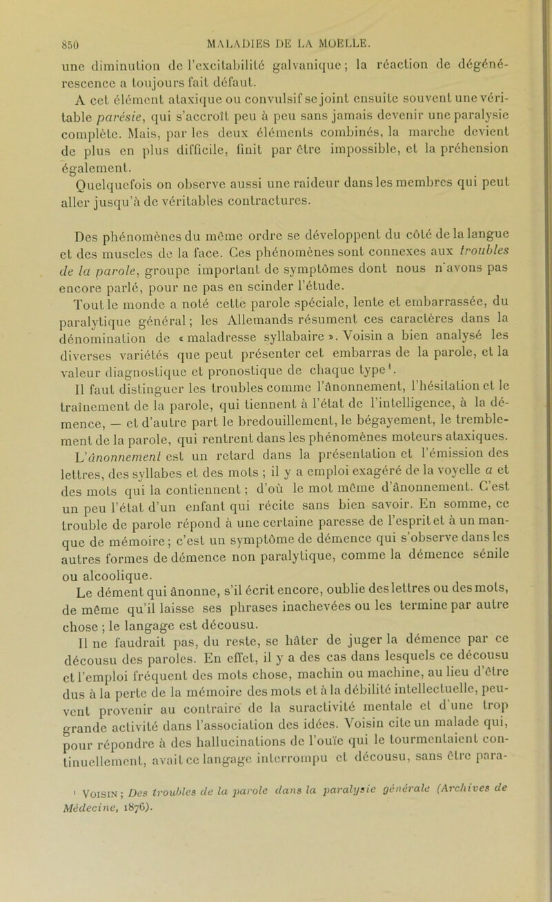 une diminution de l'excitabilité galvanique; la réaction de dégéné- rescence a toujours fait défaut. A cet élément ataxique ou convulsif se joint ensuite souvent une véri- table parésie, qui s’accroît peu à peu sans jamais devenir une paralysie complète. Mais, par les deux éléments combinés, la marche devient de plus en plus difficile, finit par être impossible, et la préhension également. Quelquefois on observe aussi une raideur dans les membres qui peut aller jusqu’à de véritables contractures. Des phénomènes du môme ordre se développent du côté de la langue et des muscles de la face. Ces phénomènes sont connexes aux troubles de la parole, groupe important de symptômes dont nous n avons pas encore parlé, pour ne pas en scinder l’étude. Tout le monde a noté cette parole spéciale, lente et embarrassée, du paralytique général ; les Allemands résument ces caractères dans la dénomination de i maladresse syllabaire». Voisin a bien analysé les diverses variétés que peut présenter cet embarras de la parole, et la valeur diagnostique et pronostique de chaque type1. Il faut distinguer les troubles comme l’ânonnement, l’hésitation et le traînement de la parole, qui tiennent à l’état de l’intelligence, à la dé- mence, — et d’autre part le bredouillement, le bégayement, le tremble- ment de la parole, qui rentrent dans les phénomènes moteurs ataxiques. L’ônonnemenl est un retard dans la présentation et l’émission des lettres, des syllabes et des mots ; il y a emploi exagéré de la voyelle a et des mots qui la contiennent ; d’où le mot même d ânonnement. C est un peu l’état d’un enfant qui récite sans bien savoir. En somme, ce trouble de parole répond à une certaine paresse de l’esprit et à un man- que de mémoire; c’est un symptôme de demencc qui s observe dans les autres formes de démence non paralytique, comme la démence sénile ou alcoolique. Le dément qui ânonne, s’il écrit encore, oublie des lettres ou des mots, de même qu’il laisse ses phrases inachevées ou les termine par autre chose ; le langage est décousu. Il ne faudrait pas, du reste, se liôter de juger la démence par ce décousu des paroles. En effet, il y a des cas dans lesquels ce décousu et l’emploi fréquent des mots chose, machin ou machine, au lieu d’être dus à la perte de la mémoire des mots et a la débilité intellectuelle, peu- vent provenir au contraire de la suractivité mentale et d une trop grande activité dans l’association des idées. Voisin cite un malade qui, pour répondre à des hallucinations de l’ouïe qui le tourmentaient con- tinuellement, avait ce langage interrompu et décousu, sans être para- 1 Voisin; Des troubles de la parole dans la paralysie générale (Archives de Médecine, 187G).