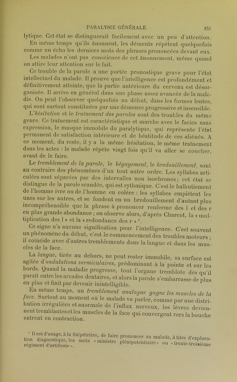 lytique. Cet état se distinguerait facilement avec un peu d’attention. En môme temps qu’ils ûnonnent, les déments répètent quelquefois comme un écho les derniers mots des phrases prononcées devant eux. Les malades n ont pas conscience de cet ânonncment, même quand on attire leur attention sur le fait. Ce trouble de la parole a une portée pronostique grave pour l’état intellectuel du malade. Il prouve que l’intelligence est profondément et definitivement atteinte, que la partie antérieure du cerveau est désor- ganisée. Il arrive en général dans une phase assez avancée de la mala- die. On peut l’observer quelquefois au début, dans les formes lentes, qui sont surtout constituées par une démence progressive et insensible. L'hésitation et le traînement des paroles sonL des troubles du même genre. Ce traînement est caractéristique et marche avec le faciès sans expression, le masque immobile du paralytique, qui représente l’état pci manent de satislnction intérieure et de béatitude de ces aliénés. A ce moment, du reste, il y a la même hésitation, le même traînement dans les actes : le malade répète vingt fois qu’il va aller se coucher, avant de le faire. Le tremblement de la parole, le bêgaijement, le bredouillement, sonL au contraire des phénomènes d’un tout autre ordre. Les syllabes arti- culées sont séparées par des intervalles non isochrones; cet état se distingue de la parole scandée, qui est rythmique. C’est le balbutiement de 1 homme ivre ou de 1 homme en colère : les syllabes empiètent les unes sur les autres, et se tondent en un bredouillement d’autant plus incompréhensible que la phrase à prononcer renferme des 1 et des r en plus grande abondance ; on observe alors, d’après Charcot, la « mul- tiplication des 1 » et la * redondance des r » b Ce signe n’a aucune signification pour l’intelligence. C’est souvent un phénomène du début, c’est le commencement des troubles moteurs • il coïncide avec d’autres tremblements dans la langue et dans les mus- cles de la face. La langue, tirée au dehors, ne peut rester immobile, sa surface est agitée à ondulations vermiculaires, prédominant à la pointe et sur les bords. Quand la maladie progresse, tout l’organe tremblote dès qu’il parait entre les arcades dentaires, et alors la parole s’embarrasse de plus en plus et finit par devenir inintelligible. En même temps, un tremblement analogue gagne les muscles de la face. Sur tout au moment ou le malade va parler, comme par une distri- ution irrégulière et anormale de l’influx nerveux, les lèvres devien- nen tremblantes et les muscles de la face qui convergent vers la bouche entrent en contraction. 1 II est d’usage, à la Salpêtrière, de faire tion diagnostique, les mots « ministre régiment d’artillerie ». prononcer au malade, à titre d’explora- plénipotentiairc» ou «trente-troisième