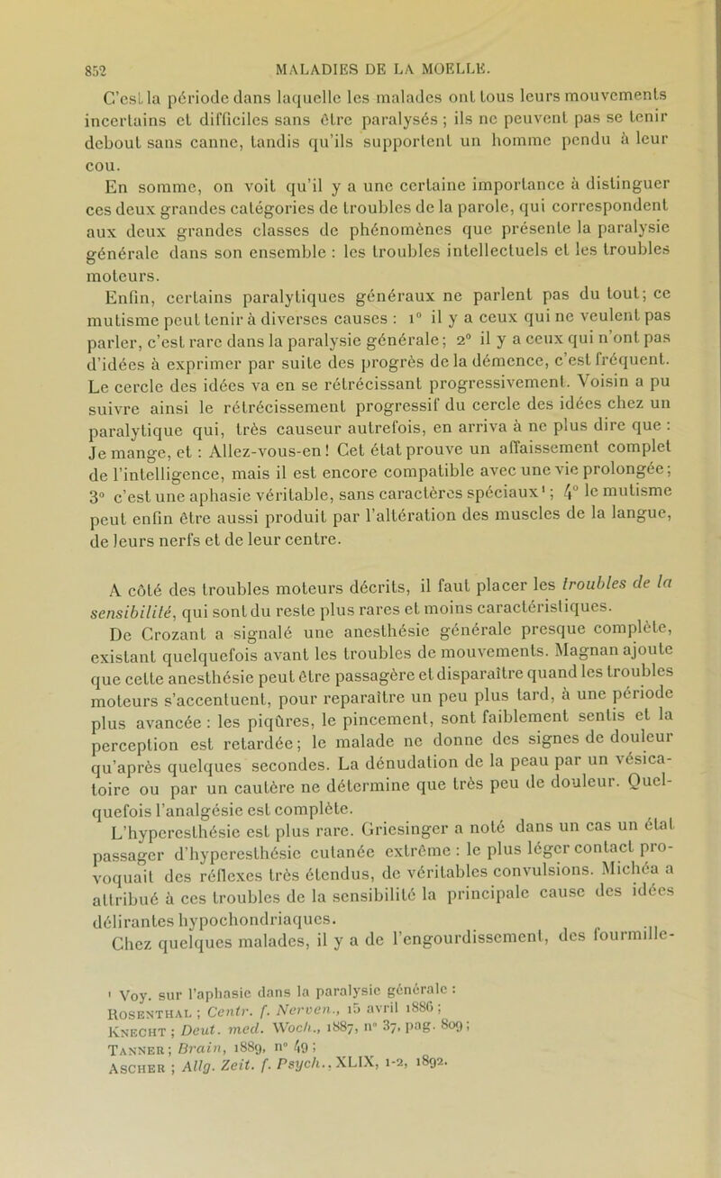 C’eslla période clans laquelle les malades oui tous leurs mouvements incertains et difficiles sans ôtre paralysés ; ils ne peuvent pas se tenir debout sans canne, tandis qu’ils supportent un homme pendu û leur cou. En somme, on voit qu’il y a une certaine importance à distinguer ces deux grandes catégories de troubles de la parole, qui correspondent aux deux grandes classes de phénomènes que présente la paralysie générale dans son ensemble : les troubles intellectuels et les troubles moteurs. Enfin, certains paralytiques généraux ne parlent pas du tout; ce mutisme peut tenir à diverses causes : i° il y a ceux qui ne veulent pas parler, c’est rare dans la paralysie générale; 2° il y a ceux qui n’ont pas d’idées à exprimer par suite des progrès de la démence, c’est fréquent. Le cercle des idées va en se rétrécissant progressivement. Voisin a pu suivre ainsi le rétrécissement progressif du cercle des idées chez un paralytique qui, très causeur autrefois, en arriva à ne plus dire que : Je mange, et : Allez-vous-en! Cet état prouve un affaissement complet de l’intelligence, mais il est encore compatible avec une vie prolongée; 3° c’est une aphasie véritable, sans caractères spéciaux1 ; 4° 1° mutisme peut enfin ôtre aussi produit par l’altération des muscles de la langue, de leurs nerfs et de leur centre. A côté des troubles moteurs décrits, il faut placer les troubles de la sensibilité, qui sont du reste plus rares et moins caractéristiques. De Crozant a signalé une anesthésie générale presque complète, existant quelquefois avant les troubles de mouvements. Magnan ajoute que cette anesthésie peut être passagère et disparaître quand les troubles moteurs s’accentuent, pour reparaître un peu plus tard, à une période plus avancée : les piqûres, le pincement, sont faiblement sentis et la perception est retardée ; le malade ne donne des signes de douleui qu’après quelques secondes. La dénudation de la peau par un -vésica- toire ou par un cautère ne détermine que très peu de douleur. Quel- quefois l’analgésie est complète. L’hyperesthésie est plus rare. Griesinger a noté dans un cas un état passager d’hyperesthésie cutanée extrême : le plus léger contact pro- voquait des réflexes très étendus, de véritables convulsions. Michéa a attribué à ces troubles de la sensibilité la principale cause des idées délirantes hypochondriaqucs. Chez quelques malades, il y a de l’engourdissement, des fourmille- ■ Voy. sur l’aphasie dans la paralysie générale : Rosenthai. ; Centr. f. Ncrven., i5 avril 18S6; Knecht ; Dent. med. Woch., 1887, n» 37. pag. 809; Tanner; Brain, 1889, n° 49 ; Ascher ; Altg■ Zeit. f. Psych.. XLIX, 1-2, 1892.