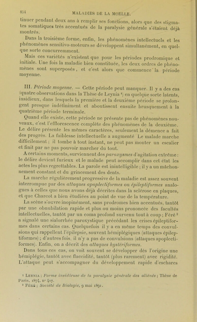 tinucM pendant deux ans à remplir ses fonctions, alors que des stigma- tes somatiques très accentués de la paralysie générale s’étaient déjà montrés. Dans la troisième forme, enfin, les phénomènes intellectuels et les phénomènes sensitivo-moteurs se développent simultanément, en quel- que sorte concurremment. Mais ces \ariélés n existent que pour les périodes prodromique et initiale. Une fois la maladie bien constituée, les deux ordres de phéno- mènes sont superposés, et c’est alors que commence'la période moyenne. III. Période moyenne. — Celte période peut manquer. Il y a des cas (quatie observations dans la 1 hèse de Leynia ') en quelque sorte latents, insidieux, dans lesquels la première et la deuxième période se prolon- gent presque indéfiniment et aboutissent ensuite brusquement à la quatrième période terminale. Quand elle existe, celle période ne présente pas de phénomènes nou- veaux, c est 1 elfiorescence complète des phénomènes de la deuxième. Le délire présente les mômes caractères, seulement la démence a fait des progrès. La faiblesse intellectuelle a augmenté Le malade marche dilficilement ; il tombe à tout instant, ne peut pas monter un escalier et finit par ne pas pouvoir marcher du tout. A certains moments, surviennent des paroxysmes d’agitation extrême : le délire devient furieux et le malade peut accomplir dans cet état les actes les plus regrettables. La parole est inintelligible ; il y a un mâchon- nement constant et du grincement des dents. La marche régulièrement progressive de la maladie est assez souvent interrompue par des attaques apoplecliformes ou épileptiformes analo- gues à celles que nous avons déjà décrites dans la sclérose en plaques, et que Charcot a bien étudiées au point de vue de la température. La scène s’ouvre inopinément, sans prodromes bien accentués, tantôt par une obnubilation rapide et plus ou moins prononcée des facultés intellectuelles, tantôt par un coma profond survenu tout à coup; Féré2 a signalé une sialorrhée paroxystique précédant les crises épileptifor- mes dans certains cas. Quelquefois il y a en même temps des convul- sions qui rappellent l’épilepsie, souvent hémiplégiques (attaques épilep- tiformes) ; d’autres fois, il n’y a pas de convulsions (atlaques apoplecti- formes). Enfin, on a décrit des attaques hystériformes. Dans tous ces cas, on voit souvent se développer dès l’origine une hémiplégie, tantôt avec flaccidité, lanlôl (plus rarement) avec rigidité. L’attaque peut s’accompagner du développement rapide d’eschares * Leynia; Forme insidieuse de ta paralysie générale des aliénés; Thèse de Paris, 1874, n” \‘>7- 3 Féré ; Société de Biologie, 9 mai 1891.
