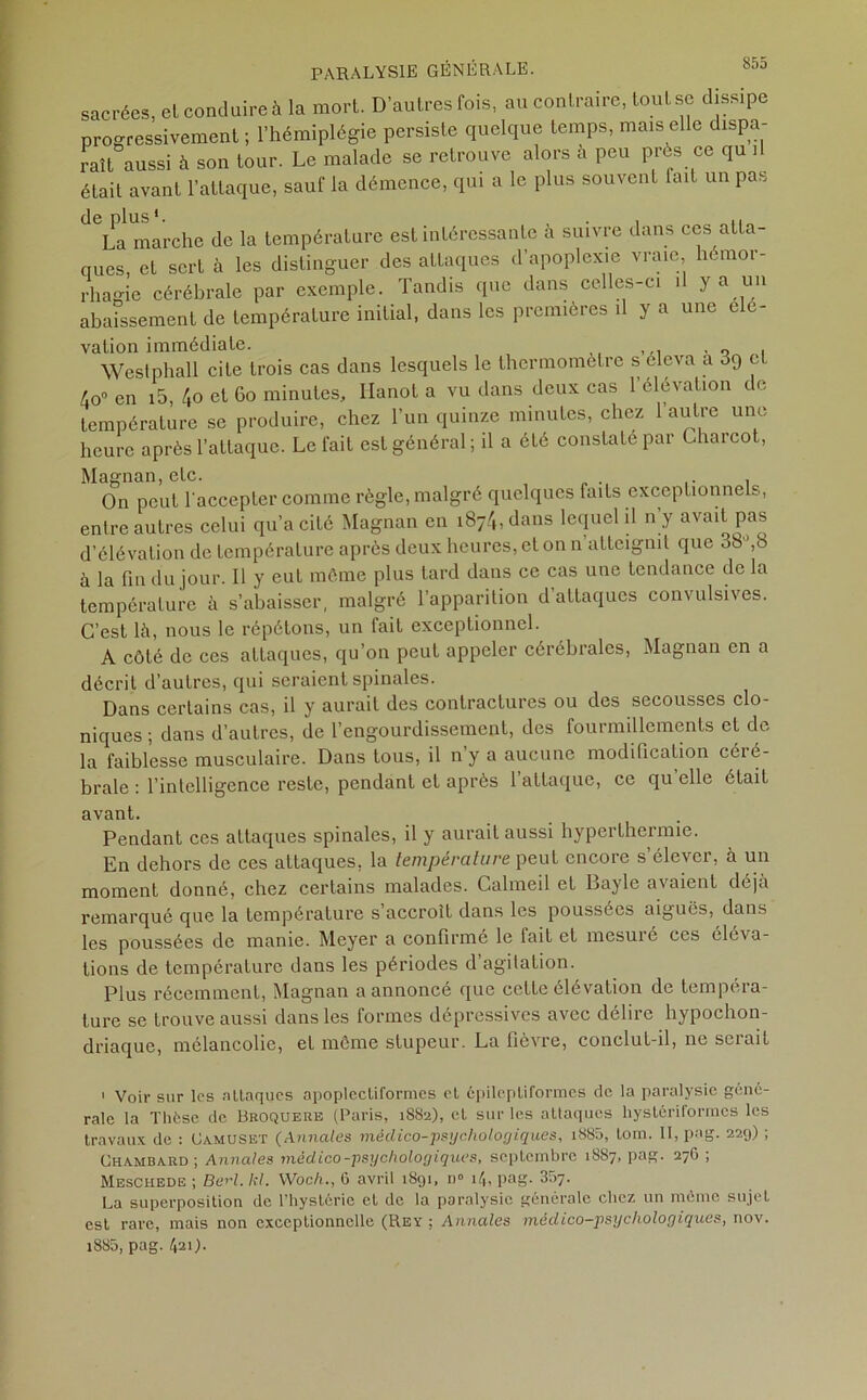 sacrées, el conduire à la mort. D’autres fois, au contraire, tout se dissipe progressivement ; l’hémiplégie persiste quelque temps, mais elle dispa- raît aussi à son tour. Le malade se retrouve alors à peu près ce qu .1 était avant l’attaque, sauf la démence, qui a le plus souvent lait un pas La marche de la température est intéressante a suivre dans ces atta- ques, et sert à les distinguer des attaques d’apoplexie vraie hémor- rhagie cérébrale par exemple. Tandis que dans celles-ci il y a un abaissement de température initial, dans les premières il y a une élé- vation immédiate. „ ,,, , Westphall cite trois cas dans lesquels le thermomètre s éleva a 3g et 4o° en i5, 4o et Go minutes, Ilanot a vu dans deux cas l’élévation de température se produire, chez l’un quinze minutes, chez l’autre une heure après l’attaque. Le fait est général ; il a été constate par Charcot, Magnan, etc. On peut l'accepter comme règle, malgré quelques faits exceptionnels, entre autres celui qu’a cité Magnan en i874,dans lequel il ny avait pas d’élévation de température après deux heures, et on n atteignit que 38°,8 à la fin du jour. Il y eut môme plus lard dans ce cas une tendance de la température à s’abaisser, malgré l’apparition d’attaques convulsives. C’est là, nous le répétons, un fait exceptionnel. A côté de ces attaques, qu’on peut appeler cérébrales, Magnan en a décrit d’autres, qui seraient spinales. Dans certains cas, il y aurait des contractures ou des secousses clo- niques ; dans d’autres, de l’engourdissement, des fourmillements et de la faiblesse musculaire. Dans tous, il ny a aucune modification céié- brale : l’intelligence reste, pendant cl après 1 attaque, ce qu elle était avant. Pendant ces attaques spinales, il y aurait aussi hyperthermie. En dehors de ces attaques, la température peut encore s’élever, à un moment donné, chez certains malades. Calmeil et Bayle avaient déjà remarqué que la température s accroît dans les poussées aiguës, dans les poussées de manie. Meyer a confirmé le fait et mesuré ces éléva- tions de température dans les périodes d agitation. Plus récemment, Magnan a annoncé que cette élévation de tempéra- ture se trouve aussi dans les formes dépressives avec délire hypochon- driaque, mélancolie, et même stupeur. La fièvre, conclut-il, ne serait 1 Voir sur les attaques apoplectiformes et épileptiformes de la paralysie géné- rale la Thèse de Broquere (Paris, 1882), et sur les attaques hystériformes les travaux de : Oamuset (Annales méclico-psychologiques, i885, lom. II, pag. 229) ; Ohambard; Annales médico-psychologiques, septembre 1887, pag. 276 ; Meschede ; Berl. kl. Woc/i., G avril 1891, n» 14, pag. 357. La superposition de l’hystérie et de la paralysie générale chez un môme sujet est rare, mais non exceptionnelle (Rey ; Annales médico-psychologiques, nov. i885, pag. 421).