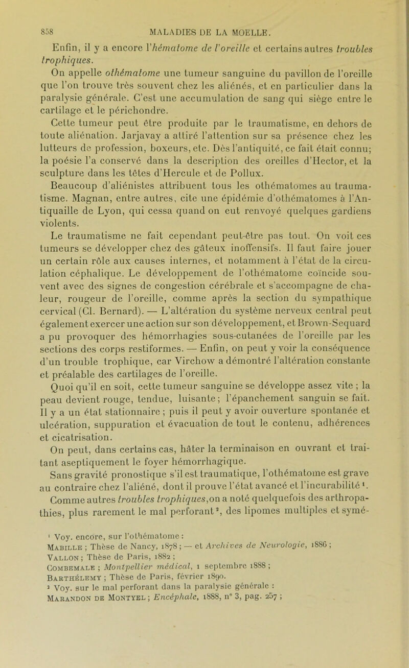 Enfin, il y a encore Yhématome de l'oreille cl certains autres troubles trophiques. On appelle olhématome une tumeur sanguine du pavillon de l’oreille que l’on trouve très souvent chez les aliénés, et en particulier dans la paralysie générale. C’est une accumulation de sang qui siège entre le cartilage et le périchondre. Celte tumeur peut être produite par le traumatisme, en dehors de toute aliénation. Jarjavay a attiré l’attention sur sa présence chez les lutteurs de profession, boxeurs, etc. Dès l’antiquité, ce fait était connu; la poésie l’a conservé dans la description des oreilles d’IIector, et la sculpture dans les tètes d’Hercule et de Pollux. Beaucoup d’aliénistes attribuent tous les olhématomes au trauma- tisme. Magnan, entre autres, cite une épidémie d’othématomes à l’An- tiquaille de Lyon, qui cessa quand on eut renvoyé quelques gardiens violents. Le traumatisme ne fait cependant peut-être pas tout. On voit ces tumeurs se développer chez des gâteux inoffensifs. Il faut faire jouer un certain rôle aux causes internes, et notamment à l’état de la circu- lation céphalique. Le développement de l’othématome coïncide sou- vent avec des signes de congestion cérébrale et s’accompagne de cha- leur, rougeur de l’oreille, comme après la section du sympathique cervical (CI. Bernard). — L’altération du système nerveux central peut également exercer une action sur son développement, et Brown-Sequard a pu provoquer des hémorrhagies sous-cutanées de l’oreille par les sections des corps resliformes. — Enfin, on peut y voir la conséquence d’un trouble trophique, car Virchow a démontré l’altération constante et préalable des cartilages de l’oreille. Quoi qu’il en soit, cette tumeur sanguine se développe assez vite ; la peau devient rouge, tendue, luisante; l’épanchement sanguin se fait. Il y a un état stationnaire ; puis il peut y avoir ouverture spontanée et ulcération, suppuration et évacuation de tout le contenu, adhérences et cicatrisation. On peut, dans certains cas, hâter la terminaison en ouvrant et trai- tant aseptiquemenl le foyer hémorrhagique. Sans gravité pronostique s’il est traumatique, 1 olhématome est grave au contraire chez l’aliéné, dont il prouve l’état avancé et l’incurabilité >. Gomme autres troubles trophiques,on a noté quelquefois des arthropa- thies, plus rarement le mal perforant5, des lipomes multiples et symé- 1 Voy. encore, sur l’olhématome: Mabille ; Thèse de Nancy, 1878 ; — cl Archives de Neurologie, 18SO ; Vallon; Thèse de Paris, 1882; Combemale ; Montpellier médical, 1 septembre 1888 ; Barthélemy ; Thèse de Paris, février 1890. 3 Voy. sur le mal perforant dans la paralysie générale : Marandon de Montyel ; Encéphale, 1888, n° 3, pag. 267 ;