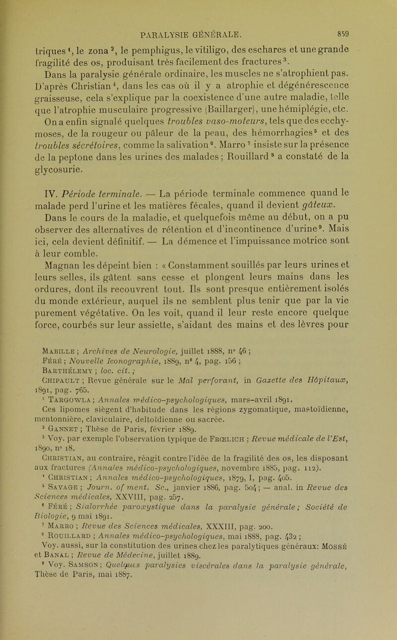 Iriques *, le zona3, le pemphigus, levililigo, des eschares et une grande fragilité des os, produisant très facilement des fractures3. Dans la paralysie générale ordinaire, les muscles ne s’atrophient pas. D’après Christian ', dans les cas où il y a atrophie et dégénérescence graisseuse, cela s’explique par la coexistence d’une autre maladie, telle que l’atrophie musculaire progressive (Baillarger), une hémiplégie, etc. On a enfin signalé quelques troubles vaso-moteurs, tels que des ecchy- moses, de la rougeur ou pâleur de la peau, des hémorrhagies5 et des troubles sécrétoires, comme la salivation6. Marro7 insiste sur la présence de la peptone dans les urines des malades ; Rouillard 8 a constaté de la glycosurie. IV. Période terminale. — La période terminale commence quand le malade perd l’urine et les matières fécales, quand il devient gâteux. Dans le cours de la maladie, et quelquefois môme au début, on a pu observer des alternatives de rétention et d’incontinence d’urine9. Mais ici, cela devient définitif. — La démence et l’impuissance motrice sont à leur comble. Magnan les dépeint bien : « Constamment souillés par leurs urines et leurs selles, ils gâtent sans cesse et plongent leurs mains dans les ordures, dont ils recouvrent tout. Ils sont presque entièrement isolés du monde extérieur, auquel ils ne semblent plus tenir que par la vie purement végétative. On les voit, quand il leur reste encore quelque force, courbés sur leur assiette, s’aidant des mains et des lèvres pour Mabille ; Archives de Neurologie, juillet 1888, n° 46 ; Féré ; Nouvelle Iconographie, 1889, n° 4; pag. i56 ; Barthélemv ; loc. cit. ; Ghipault ; Revue générale sur le Mal perforant, in Gazette des Hôpitaux, 1891, pag. 765. 1 Targowla ; Annales médico-psychologiques, mars-avril 1891. Ces lipomes siègent d’habitude dans les régions zygomatique, mastoïdienne, mentonnière, claviculaire, deltoïdienne ou sacrée. 7 Gannet ; Thèse de Paris, février 188g. 3 Voy. par exemple l’observation typique de Frœlich ; Revue médicale de l'Est, 1890, n° 18. Christian, au contraire, réagit contre l’idée de la fragilité des os, les disposant aux fractures (Annales médico-psychologiques, novembre 1880, pag. 112). ‘ Christian; Annales médico-psychologiques, 1879, I, pag. 4o5. s Savage ; Journ. of ment. Sc., janvier 1886, pag. 5o4 ; — anal, in Revue des Sciences médicales, XXVIII, pag. 257. ' Féré; Sialorrhée paroxystique dans la paralysie générale; Société de Biologie, 9 mai 1891. 7 Marro ; Revue des Sciences médicales, XXXIII, pag. 200. 9 Rouillard ; Annales méclico-psychologiques, mai 1888, pag. 432 ; Voy. aussi, sur la constitution des urines chez les paralytiques généraux: MossÉ et Banal ; Revue de Médecine, juillet 1889. s Voy. Samson; Quelques paralysies viscérales dans la paralysie générale, Thèse de Paris, mai 1887.
