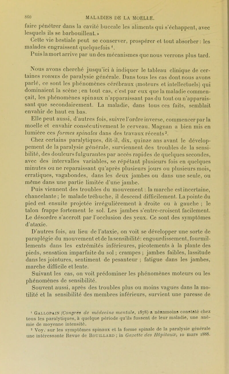 laire pénétrer dans la cavité buccale les aliments qui s’échappent, avec lesquels ils se barbouillent.» Celte vie bestiale peut se conserver, prospérer et tout absorber : les malades engraissent quelquefois '. Puis la mort arrive par un des mécanismes que nous verrons plus tard. Nous avons cherché jusqu’ici à indiquer le tableau clinique de cer- taines formes de paralysie générale. Dans tous les cas dont nous avons parlé, ce sont les phénomènes cérébraux ^moteurs et intellectuels) qui dominaient la scène ; en tout cas, c’est par eux que la maladie commen- çait, les phénomènes spinaux n’apparaissant pas du tout ou n’apparais- sant que secondairement. La maladie, dans tous ces faits, semblait envahir de haut en bas. Elle peut aussi, d’autres fois, suivre l’ordre inverse, commencer par la moelle et envahir consécutivement le cerveau. Magnan a bien mis en lumière ces formes spinales dans des travaux récents1 2. Chez certains paralytiques, dit-il, dix, quinze ans avant le dévelop- pement de la paralysie générale, surviennent des troubles de la sensi- bilité, des douleurs fulgurantes par accès rapides de quelques secondes, avec des intervalles variables, se répétant plusieurs fois en quelques minutes ou ne reparaissant qu’après plusieurs jours ou plusieurs mois, erratiques, vagabondes, dans les deux jambes ou dans une seule, ou même dans une partie limitée d'une jambe. Puis viennent des troubles du mouvement : la marche est incertaine, chancelante ; le malade trébuche, il descend difficilement. La pointe du pied est ensuite projetée irrégulièrement à droite ou à gauche ; le talon frappe fortement le sol. Les jambes s’entre-croisent facilement. Le désordre s’accroît par l’occlusion des yeux. Ce sont des symptômes d’ataxie. D’autres fois, au lieu de l’ataxie, on voit se développer une sorte de paraplégie du mouvement etde lasensibilité: engourdissement, fourmil- lements dans les extrémités inférieures, picotements à la plante des pieds, sensation imparfaite du sol ; crampes ; jambes faibles, lassitude dans les jointures, sentiment de pesanteur ; fatigue dans les jambes, marche difficile et lente. Suivant les cas, on voit prédominer les phénomènes moteurs ou les phénomènes de sensibilité. Souvent aussi, après des troubles plus ou moins vagues dans la mo- tilité et la sensibilité des membres inférieurs, survient une paresse de 1 Gallopain (Congrès de médecine mentale, 1878) a néanmoins constaté chez tous les paralytiques, à quelque période qu’ils fussent de leur maladie, une ané- mie de moyenne intensité. 2 Voy. sur les symptômes spinaux et la forme spinale de la paralysie générale