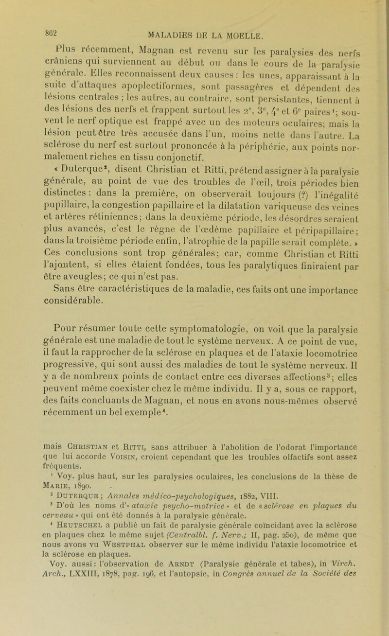 8G2 Plus récemment, Magnan est revenu sur les paralysies des nerfs crâniens qui surviennent au début ou dans le cours de la paralysie générale. Elles reconnaissent deux causes: les unes, apparaissant à la suite d’attaques apoplecliformes, sont, passagères et dépendent des b sions c( ntiides , les autres, au contraire, sont persistantes, tiennent à des lésions des nerfs et frappent surtout les 2, 3, /,et Gc paires1; sou- vent le nerf opLique est frappé avec un des moteurs oculaires; mais la lésion peut être très accusée dans l’un, moins nette dans l’autre. La sclérose du nerf est surtout prononcée à la périphérie, aux points nor- malement riches en tissu conjonctif. «Duterque*, disent Christian et Ritti, prétend assigner à la paralysie générale, au point de vue des troubles de l’œil, trois périodes bien distinctes : dans la première, on observerait toujours (?) l’inégalité pupillaire, la congestion papillaire et la dilatation variqueuse des veines et artères rétiniennes; dans la deuxième période, les désordres seraient plus avancés, c’est le règne de l’œdème papillaire et péripapillaire ; dans la troisième période enfin, l’atrophie de la papille serait complète. > Ces conclusions sont trop générales; car, comme Christian et Ritti l’ajo.utent, si elles étaient fondées, tous les paralytiques finiraient par être aveugles ; ce qui n’est pas. Sans être caractéristiques de la maladie, ces faits ont une importance considérable. Pour résumer toute cette symptomatologie, on voit que la paralysie générale est une maladie de tout le système nerveux. A ce point de vue, il faut la rapprocher de la sclérose en plaques et de l’ataxie locomotrice progressive, qui sont aussi des maladies de tout le système nerveux. Il y a de nombreux points de contact entre ces diverses affections3; elles peuvent même coexister chez le même individu. Il y a, sous ce rapport, des faits concluants de Magnan, et nous en avons nous-mêmes observé récemment un bel exemple-*. mais Christian el Ritti, sans attribuer à l’abolition de l’odorat l’importance que lui accorde Voisin, croient cependant que les troubles olfactifs sont assez fréquents. ' Voy. plus haut, sur les paralysies oculaires, les conclusions de la thèse de Marie, 1890. 1 Duterque ; Annales médico-psychologiques, 1882, VIII. 5 D’où les noms d'* ataxie psycho-motrice •• et de a sclérose en plaques du cerveau » qui ont été donnés à la paralysie générale. 4 Heutschel a publié un fait de paralysie générale coïncidant avec la sclérose en plaques chez le même sujet (Centralbl. f. NervII, pag. 25o), de môme que nous avons vu Westphal observer sur le môme individu l’ataxie locomotrice et la sclérose en plaques. Voy. aussi : l’observation de Arndt (Paralysie générale et tabes), in Virch. Arch., LXXIII, 1878, pag. 196, et l’autopsie, in Congrès annuel de la Société des