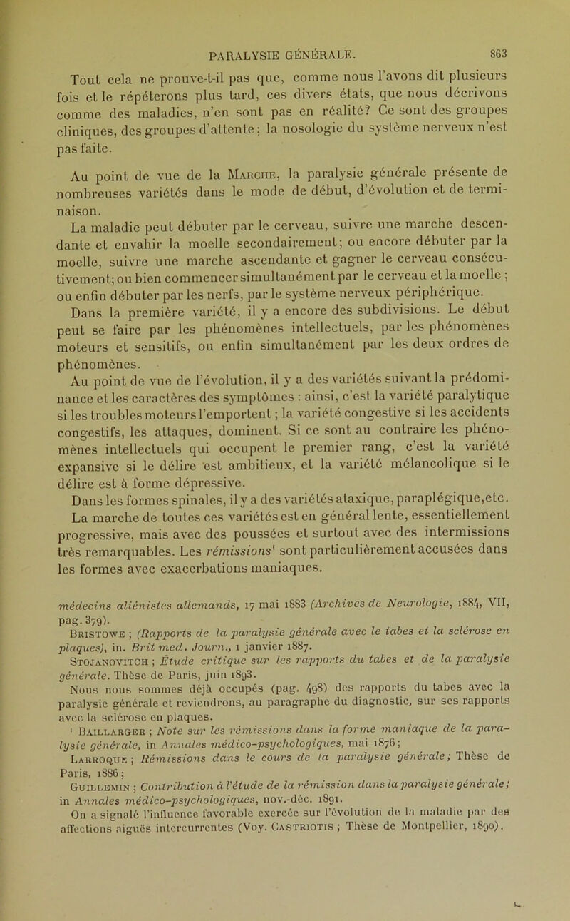 Tout cela ne prouve-t-il pas que, comme nous l’avons dit plusieurs fois et le répéterons plus tard, ces divers états, que nous décrivons comme des maladies, n en sont pas en réalité? Ce sont des gioupcs cliniques, des groupes d’attente; la nosologie du système nerveux n’est pas faite. Au point de vue de la Marche, la paralysie générale présente de nombreuses variétés dans le mode de début, d évolution et de termi- naison. La maladie peut débuter par le cerveau, suivre une marche descen- dante et envahir la moelle secondairement; ou encore débuter par la moelle, suivre une marche ascendante et gagner le cerveau consécu- tivement; ou bien commencer simultanément par le cerveau et la moelle ; ou enfin débuter par les nerfs, par le système nerveux périphérique. Dans la première variété, il y a encore des subdivisions. Le début peut se faire par les phénomènes intellectuels, par les phénomènes moteurs et sensitifs, ou enfin simultanément par les deux ordres de phénomènes. Au point de vue de l’évolution, il y a des variétés suivant la prédomi- nance et les caractères des symptômes : ainsi, c’est la variété paralytique si les troubles moteurs l’emportent ; la variété congestive si les accidents congestifs, les attaques, dominent. Si ce sont au contraire les phéno- mènes intellectuels qui occupent le premier rang, c’est la variété expansive si le délire est ambitieux, et la variété mélancolique si le délire est à forme dépressive. Dans les formes spinales, il y a des variétés ataxique, paraplégique,etc. La marche de toutes ces variétés est en général lente, essentiellement progressive, mais avec des poussées et surtout avec des intermissions très remarquables. Les rémissions1 sont particulièrement accusées dans les formes avec exacerbations maniaques. médecins aliénistes allemands, 17 mai 1883 (Archives de Neurologie, 1884, VII, pag.379). Bristowe ; (Rapports de la paralysie générale avec le tabes et la sclérosé en plaques), in. Britmed. Journ., 1 janvier 1887. Stojanovitch ; Étude critique sur les rapports du tabes et de la paralysie générale. Thèse de Paris, juin i8g3. Nous nous sommes déjà occupés (pag. 49§1 des rapports du tabes avec la paralysie générale et reviendrons, au paragraphe du diagnostic, sur ses rapports avec la sclérose en plaques. 1 Baillarger ; Note sur les rémissions dans la forme maniaque de la para- lysie générale, in Annales médico-psychologiques, mai 1876; Larroque; Rémissions dans le cours de la paralysie générale; Thèse de Paris, 1886; Guillemin ; Contribution à l'étude de la rémission dans la paralysie générale; in Annales médico-psychologiques, nov.-dôc. 1891. On a signalé l’influence favorable exercée sur l’évolution de la maladie par des affections aiguës intercurrentes (Voy. Castriotis ; Thèse de Montpellier, 1890).