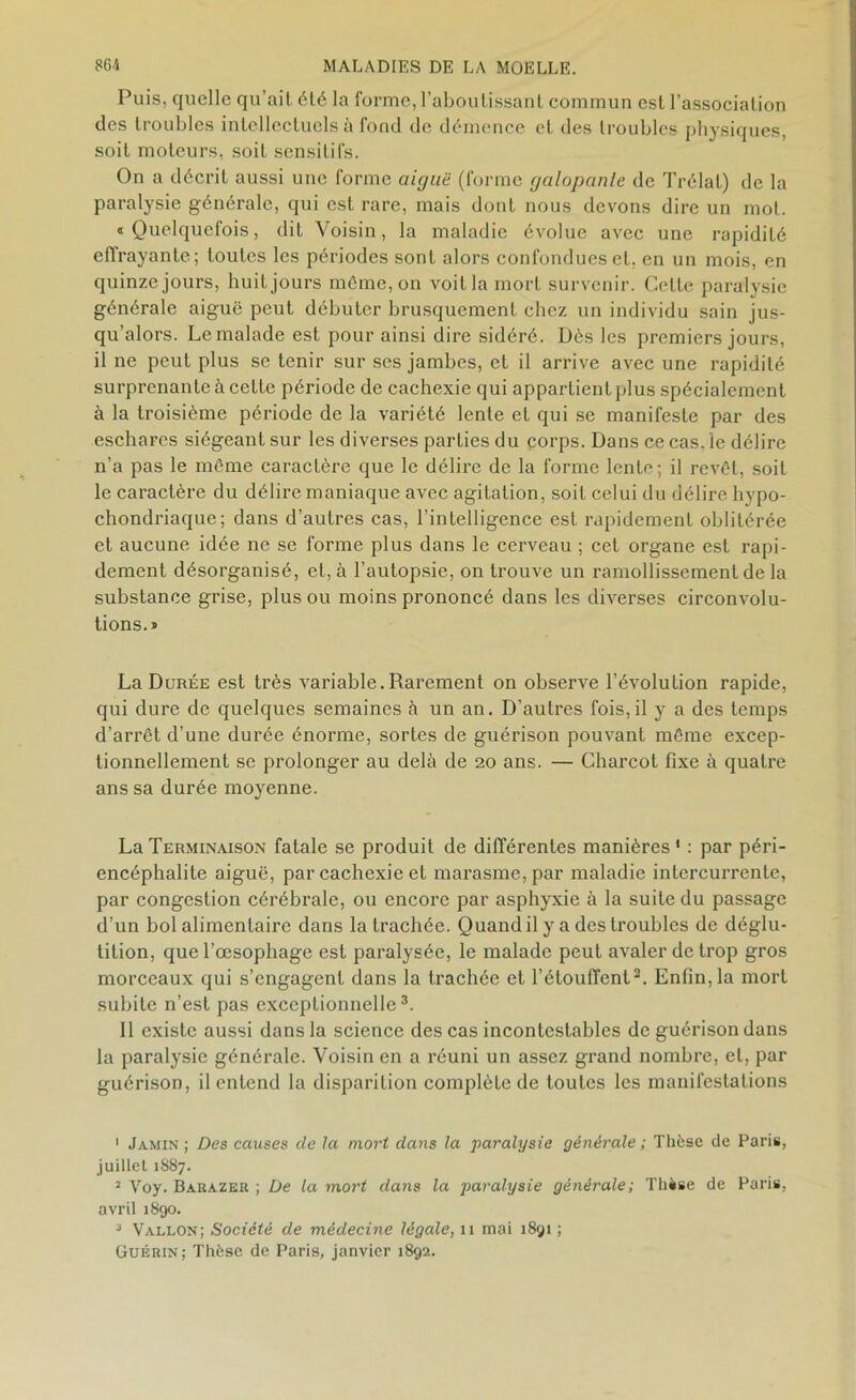 Puis, quelle qu’ait été la forme, l’aboutissant commun est l’association des troubles intellectuels à fond de démence et des troubles physiques, soit moteurs, soit sensitifs. On a décrit aussi une forme aiguë (forme galopante de Trélat) de la paralysie générale, qui est rare, mais dont nous devons dire un mot. « Quelquefois, dit Voisin, la maladie évolue avec une rapidité effrayante; toutes les périodes sont alors confondues et, en un mois, en quinze jours, huitjours môme, on voitlamort survenir. Cette paralysie générale aiguë peut débuter brusquement chez un individu sain jus- qu’alors. Le malade est pour ainsi dire sidéré. Dès les premiers jours, il ne peut plus se tenir sur scs jambes, et il arrive avec une rapidité surprenante à celte période de cachexie qui appartient plus spécialement à la troisième période de la variété lente et qui se manifeste par des eschares siégeant sur les diverses parties du corps. Dans ce cas. le délire n’a pas le même caractère que le délire de la forme lente; il revêt, soit le caractère du délire maniaque avec agitation, soit celui du délire hypo- cliondriaque; dans d’autres cas, l’intelligence est rapidement oblitérée et aucune idée ne se forme plus dans le cerveau ; cet organe est rapi- dement désorganisé, et, à l’autopsie, on trouve un ramollissement de la substance grise, plus ou moins prononcé dans les diverses circonvolu- tions.» La Durée est très variable.Rarement on observe l’évolution rapide, qui dure de quelques semaines à un an. D’autres fois,il y a des temps d’arrêt d’une durée énorme, sortes de guérison pouvant même excep- tionnellement se prolonger au delà de 20 ans. — Charcot fixe à quatre ans sa durée moyenne. La Terminaison fatale se produit de différentes manières 1 : par péri- encéphalite aiguë, par cachexie et marasme, par maladie intercurrente, par congestion cérébrale, ou encore par asphyxie à la suite du passage d’un bol alimentaire dans la trachée. Quand il y a des troubles de déglu- tition, que l’œsophage est paralysée, le malade peut avaler de trop gros morceaux qui s’engagent dans la trachée et l'étouffent2. Enfin,la mort subite n’est pas exceptionnelle3. Il existe aussi dans la science des cas incontestables de guérison dans la paralysie générale. Voisin en a réuni un assez grand nombre, et, par guérison, il entend la disparition complète de toutes les manifestations 1 Jamin ; Des causes de la mort dans la paralysie générale ; Thèse de Paris, juillet 1887. 2 Voy. Barazer ; De la mort dans la paralysie générale; Thèse de Paris, avril 1890. 2 Vallon; Société de médecine légale, 11 mai 1891 ; Guérin; Thèse de Paris, janvier 1892.