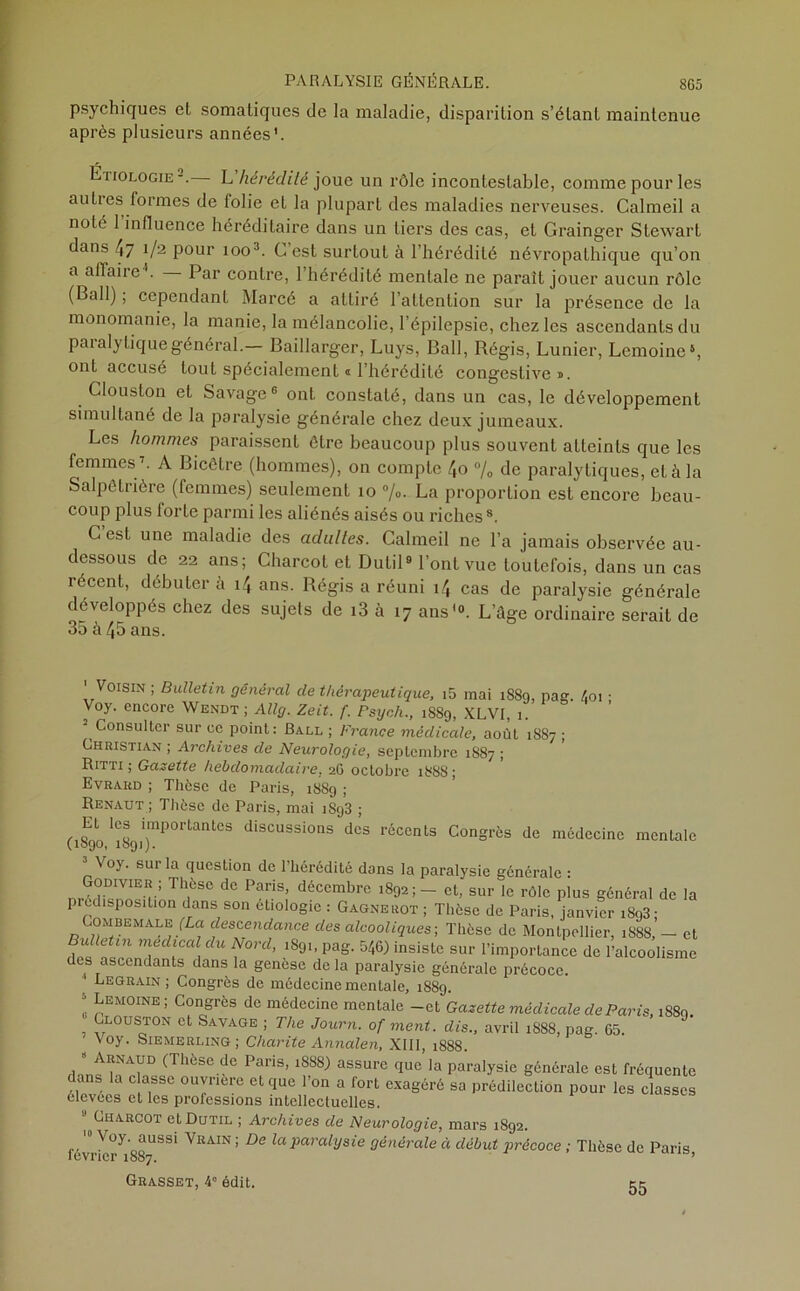psychiques et somatiques de la maladie, disparition s’étant maintenue après plusieurs années1. Etiologie-. L hérédité joue un rôle incontestable, comme pour les aulies formes de lolie et la plupart des maladies nerveuses. Calmeil a noté 1 influence héréditaire dans un tiers des cas, et Grainger Stewart dans 47 1/2 pour 1003. C’est surtout à l’hérédité névropathique qu’on a affaire4. Par contre, l’hérédité mentale ne paraît jouer aucun rôle (Bail) ; cependant Marcé a attiré l’attention sur la présence de la monomanie, la manie, la mélancolie, l’épilepsie, chez les ascendants du paralytique général.— Baillarger, Luys, Bail, Régis, Lunier, Lemoine5, ont accusé tout spécialement « l’hérédité congestive a. Clouston et Savage6 ont constaté, dans un cas, le développement simultané de la paralysie générale chez deux jumeaux. Les hommes paraissent être beaucoup plus souvent atteints que les femmes1. A Bicêtre (hommes), on compte 4o % de paralytiques, et à la Salpêtrière (femmes) seulement 10 %. La proportion est encore beau- coup plus forte parmi les aliénés aisés ou riches8. Cest une maladie des adulles. Calmeil ne l’a jamais observée au- dessous de 22 ans; Charcot et Dutil9 l’ont vue toutefois, dans un cas récent, débuter à 14 ans. Régis a réuni 14 cas de paralysie générale développés chez des sujets de i3 à 17 ans'9. L’âge ordinaire serait de 35 à 45 ans. ' Voisin ; Bulletin général de thérapeutique, i5 mai 1889, pag. 4oi • Voy. encore Wendt ; Allg. Zeit. f. Psych., 1SS9, XLVI, 1. Consulter sur ce point: Ball ; France médicale, août 1887 ; Christian ; Archives de Neurologie, septembre 1S87 ; Ritti ; Gazette hebdomadaire, 26 octobre 1888; Evrard ; Thèse de Paris, 18S9 ; Renaut ; Thèse de Paris, mai i8g3 ; Et les importantes discussions des récents Congrès de médecine mentale (.1090, 1891J. 3 V°y. sur la question de l’hérédité dons la paralysie générale : Godivïer; Thèse de Paris, décembre 1892;- et, sur le rôle plus général de la pi (.disposition dans son étiologie : Gagnerot ; Thèse de Paris, janvier i893; Combemale (La. descendance des alcooliques-, Thèse de Montpellier, 1888, — et Bulletin medical du Nord, 1891, pag. 546) insiste sur l’importance de l’alcoolisme des ascendants dans la genèse delà paralysie générale précoce. ) Eegrain; Congrès de médecine mentale, 1889. 5 Lemoine; Congrès de médecine mentale -et Gazette médicale de Paris, 1889. Clouston et Savage ; The Journ. of ment, dis., avril 1S88, pag. 65. Voy. Siemerling; Charité Annalen, XIII, 1888. 8 Arnaud (Thèse de Paris, 18S8) assure que la paralysie générale esL fréquente dans la c assc ouvrière et que l’on a fort exagéré sa prédilection pour les classes élevees et les professions intellectuelles. | Charcot et Dutil ; Archives de Neurologie, mars 1892. N oy. aussi Vrain ; De la paralysie générale à début précoce ; Thèse de Paris lévrier 1887. * Grasset, 4° édit. 55