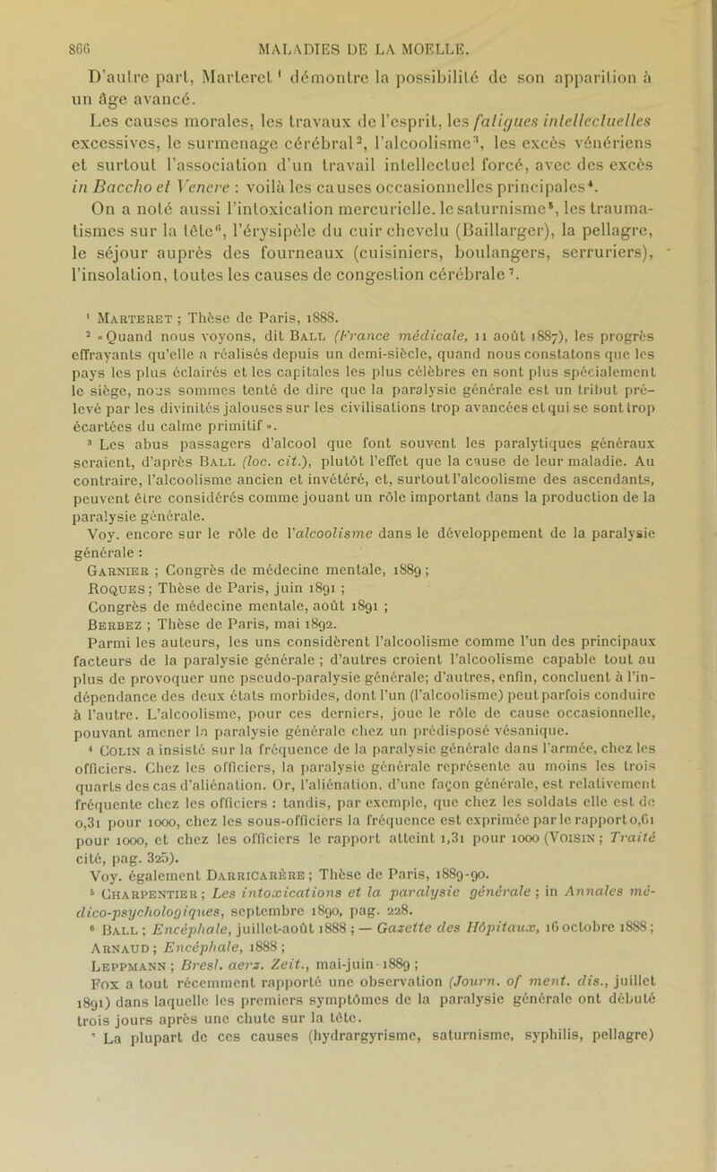 D’aulre part, Marlerct1 démontre la possibilité de son apparition à un âge avancé. Les causes morales, les travaux de l’esprit, les fatigues intellectuelles excessives, le surmenage cérébral2, l’alcoolisme2, les excès vénériens et surtout l’association d’un travail intellectuel forcé, avec des excès in Baccho el Vencre : voilà les causes occasionnelles principales4. On a noté aussi l’intoxication mercurielle, le saturnisme5, les trauma- tismes sur la tôtc'b l’érysipèle du cuir chevelu (Baillarger), la pellagre, le séjour auprès des fourneaux (cuisiniers, boulangers, serruriers), l’insolation, toutes les causes de congestion cérébrale’. 1 Marteret ; Thèse de Paris, 1888. 2 «Quand nous voyons, dit Ball (France médicale, 11 août 1887), les progrès effrayants qu’elle a réalisés depuis un demi-siècle, quand nous constatons que les pays les plus éclairés et les capitales les plus célèbres en sont plus spécialement le siège, nous sommes tenté de dire que la paralysie générale est un tribut pré- levé par les divinités jalouses sur les civilisations trop avancées et qui se sont trop écartées du calme primitif ». 3 Les abus passagers d’alcool que font souvent les paralytiques généraux seraient, d’après Ball (loc. cit.), plutôt l’effet que la cause de leur maladie. Au contraire, l’alcoolisme ancien et invétéré, et, surtout l’alcoolisme des ascendants, peuvent être considérés comme jouant un rôle important dans la production de la paralysie générale. Voy. encore sur le rôle de l'alcoolisme dans le développement de la paralysie générale : Garnier ; Congrès de médecine mentale, 1889 ; Roques; Thèse de Paris, juin 1891 ; Congrès de médecine mentale, août 1891 ; Berbez ; Thèse de Paris, mai 1892. Parmi les auteurs, les uns considèrent l’alcoolisme comme l’un des principaux facteurs de la paralysie générale ; d’autres croient l’alcoolisme capable tout au plus de provoquer une pseudo-paralysie générale; d’autres, enfin, concluent à l’in- dépendance des deux états morbides, dont l’un (l’alcoolisme) peut parfois conduire à l’autre. L’alcoolisme, pour ces derniers, joue le rôle de cause occasionnelle, pouvant amener la paralysie générale chez un prédisposé vésanique. « Colin a insisté sur la fréquence de la paralysie générale dans l’armée, chez les officiers. Chez les officiers, la paralysie générale représente au moins les trois quarLs des cas d’aliénation. Or, l’aliénaLion, d’une façon générale, est relativement fréquente chez les officiers : tandis, par exemple, que chez les soldats elle est de o,3i pour 1000, chez les sous-officiers la fréquence est exprimée parle rapporto,Gi pour 1000, et chez les officiers le rapport atteint i,3i pour 1000 (Voisin; Traité cité, pag. 325). Voy. également Darricarère ; Thèse de Paris, 1889-90. 5 Charpentier; Les intoxications et la paralysie générale; in Annales mé- dico-psychologiques, septembre 1890, pag. 228. 6 Ball ; Encéphale, juillet-août 1888 ; — Gazette des Hôpitaux, 16 octobre 1888 ; Arnaud; Encéphale, 1888; Leppmann ; Bresl. aerx. Zeit., mai-juin 1889 ; Fox a tout récemment rapporlé une observation (Journ. of ment, dis., juillet 1891) dans laquelle les premiers symptômes de la paralysie générale ont débuté trois jours après une chute sur la tète. ’ La plupart de ces causes (hydrargyrisme, saturnisme, syphilis, pellagre)