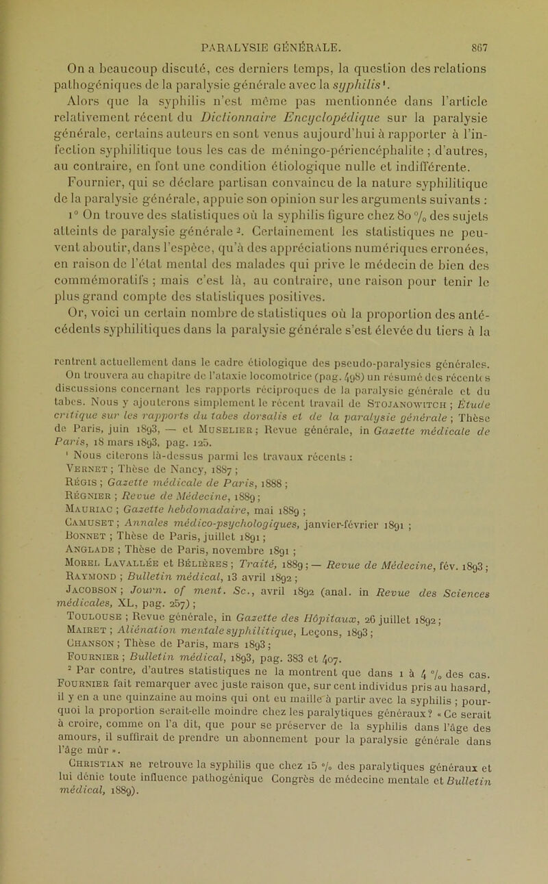 On a beaucoup discuté, ces derniers temps, la question des relations pathogéniques de la paralysie générale avec la syphilis'. Alors que la syphilis n’est môme pas mentionnée dans l’article relativement récent du Dictionnaire Encyclopédique sur la paralysie générale, certains auteurs en sont venus aujourd’hui à rapporter à l’in- fection syphilitique tous les cas de méningo-périencéphalile ; d’autres, au contraire, en font une condition étiologique nulle et indifférente. Fournier, qui se déclare partisan convaincu de la nature syphilitique de la paralysie générale, appuie son opinion sur les arguments suivants : i° On trouve des statistiques où la syphilis figure chez 80 % des sujets atteints de paralysie générale2. Certainement les statistiques ne peu- vent aboutir, dans l’espèce, qu’à des appréciations numériques erronées, en raison de l étal mental des malades qui prive le médecin de bien des commémoratifs ; mais c’est là, au contraire, une raison pour tenir le plus grand compte des statistiques positives. Or, voici un certain nombre de statistiques où la proportion des anté- cédents syphilitiques dans la paralysie générale s’est élevée du tiers à la rentrent actuellement dans le cadre étiologique des pseudo-paralysies générales. On trouvera au chapitre de l’ataxie locomotrice (pag. 498) un résumé des récente s discussions concernant les rapports réciproques de la paralysie générale et du tabes. Nous y ajouterons simplement le récent travail de Stojanoxvitch ; Étude critique sur les rapports du tabes dorsalis et de la paralysie générale ; Thèse de Paris, juin iS<j3, — et Muselier; Revue générale, in Gazette médicale de Paris, 18 mars 1893, pag. 125. 1 Nous citerons là-dessus parmi les travaux récents : Vernet ; Thèse de Nancy, 1887 ; Régis ; Gazette médicale de Paris, 1888 ; Régnier ; Revue de Médecine, 1889; Mauriac ; Gazette hebdomadaire, mai 1SS9 ; Camuset ; Annales médico-psychologiques, janvier-février 1891 ; Bonnet ; Thèse de Paris, juillet 1891 ; Anglade ; Thèse de Paris, novembre 1891 ; Morel Lavallée et Bélières ; Traité, 1889;— Revue de Médecine, fév. 1893; Raymond ; Bulletin médical, i3 avril 1892 ; Jacobson , Journ. of ment. Sc., avril 1892 (anal, in Revue des Sciences médicales, XL, pag. 257) ; Toulouse ; Revue générale, in Gazette des Hôpitaux, 2G juillet 1892; Mairet ; Aliénation mentale syphilitique, Leçons, 1893; Chanson ; Thèse de Paris, mars 1893 ; Fournier ; Bulletin médical, 1893, pag. 383 et 407. 2 Par contre, d’autres statistiques ne la montrent que dans 1 à 4 % des cas. Fournier fait remarquer avec juste raison que, sur cent individus pris au hasard, il y en a une quinzaine au moins qui ont eu maille'à partir avec la syphilis ; pour- quoi la proportion serait-elle moindre chez les paralytiques généraux? «Ce serait à croire, comme on l’a dit, que pour se préserver de la syphilis dans l’âge des amours, il suffirait de prendre un abonnement pour la paralysie générale dans l’âge mûr ». Christian ne retrouve la syphilis que chez i5 % des paralytiques généraux et lui dénie toute influence pathogônique Congrès de médecine mentale et Bulletin