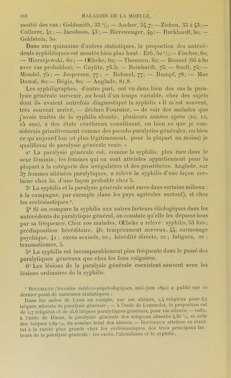 moitié des cas : Goldsmilh, 33 %; — Ascher, 3^,7; — Zielien, 33 à 43;— Cullerre, 42;— Jacobson, 43 ;— Bierswenger, 4y;— Burkhardt, 5o; — Goldstein, 5o. Dans une quinzaine d’autres statistiques, la proportion des antécé- dents syphilitiques est montée bien plus haut : Erb, 52%;— Fischer, 60; — Mierzcjewski, 60 ; — OEbeke, 62; — Thomson, 62;— Bonnet (66 à 80 avec cas probables); — Cuylilz, 73,5; — Reinhardt, 73; — Snell, 75; — Mendel, 76; — Jespersen, 77; — Rohmel, 77; — Rumpf, 78; — Mac Dowal, 80;— Régis, 80; — Anglade, 81,8. Les syphiligraphes, d’autre part, ont vu dans bien des cas la para- lysie générale survenir, au bout d’un temps variable, chez des sujets dont ils avaient autrefois diagnostiqué la syphilis « Il m’est souvent, très souvent arrivé, — déclare Fournier, — de voir des malades que j’avais traités de la syphilis aboutir, plusieurs années après (10, 12, i5 ans), à des états cérébraux constituant, ou bien ce que je con- sidérais primitivement comme des pseudo-paralysies générales, ou bien ce qu’aujourd’hui (et plus légitimement, pour la plupart au moins) je qualifierai de paralysie générale vraie. » 2° La paralysie générale est, comme la syphilis, plus rare dans le sexe féminin ; les femmes qui en sont atteintes appartiennent pour la plupart à la catégorie des irrégulières et des prostituées. Anglade, sur 37 femmes aliénées paralytiques, a relevé la syphilis d’une façon cer- taine chez 3o, d’une façon probable chez 5. 3° La syphilis et la paralysie générale sont rares dans certains milieux : à la campagne, par exemple (dans les pays agricoles surtout), et chez les ecclésiastiques '. 4° Si on compare la syphilis aux autres facteurs étiologiques dans les antécédents du paralytique général, on constate qu’elle les dépasse tous par sa fréquence. Chez 100 malades, OEbeke a relevé : syphilis,53 fois; prédisposition héréditaire, 46; tempérament nerveux, 44; surmenage psychique, 4i ; excès sexuels, 22 ; hérédité directe, 22 ; fatigues, 22 ; traumatismes, 5. 5° La syphilis est incomparablement plus fréquente dans le passé des paralytiques généraux que chez les fous vulgaires. 6° Les lésions de la paralysie générale coexistent souvent avec les lésions ordinaires de la syphilis. 1 Bouchaud (Annales méclico-psychologiques, mai-juin 1891) 0 public sur cc dernier point de curieuses statistiques : Dans les asiles de Lyon on compte, sur 100 aliénés, 1,4 religieux pour 3,7 laïques atteints de paralysie générale ; — à l’asile de Lommelct, la proportion est de 2,7 religieux et de 25,6 laïques paralytiques généraux, pour 100 aliénés; — enfin, à l’asile de Dinan, la paralysie générale des religieux absorbe 4,35 %, et celle des laïques 7,69 »/„, du nombre total des aliénés. — Bouchaud attribue cc résul- tat à la rareté plus grande chez les ecclésiastiques des trois principaux fac • teurs de la paralysie générale : les excès, l’alcoolisme et la syphilis.