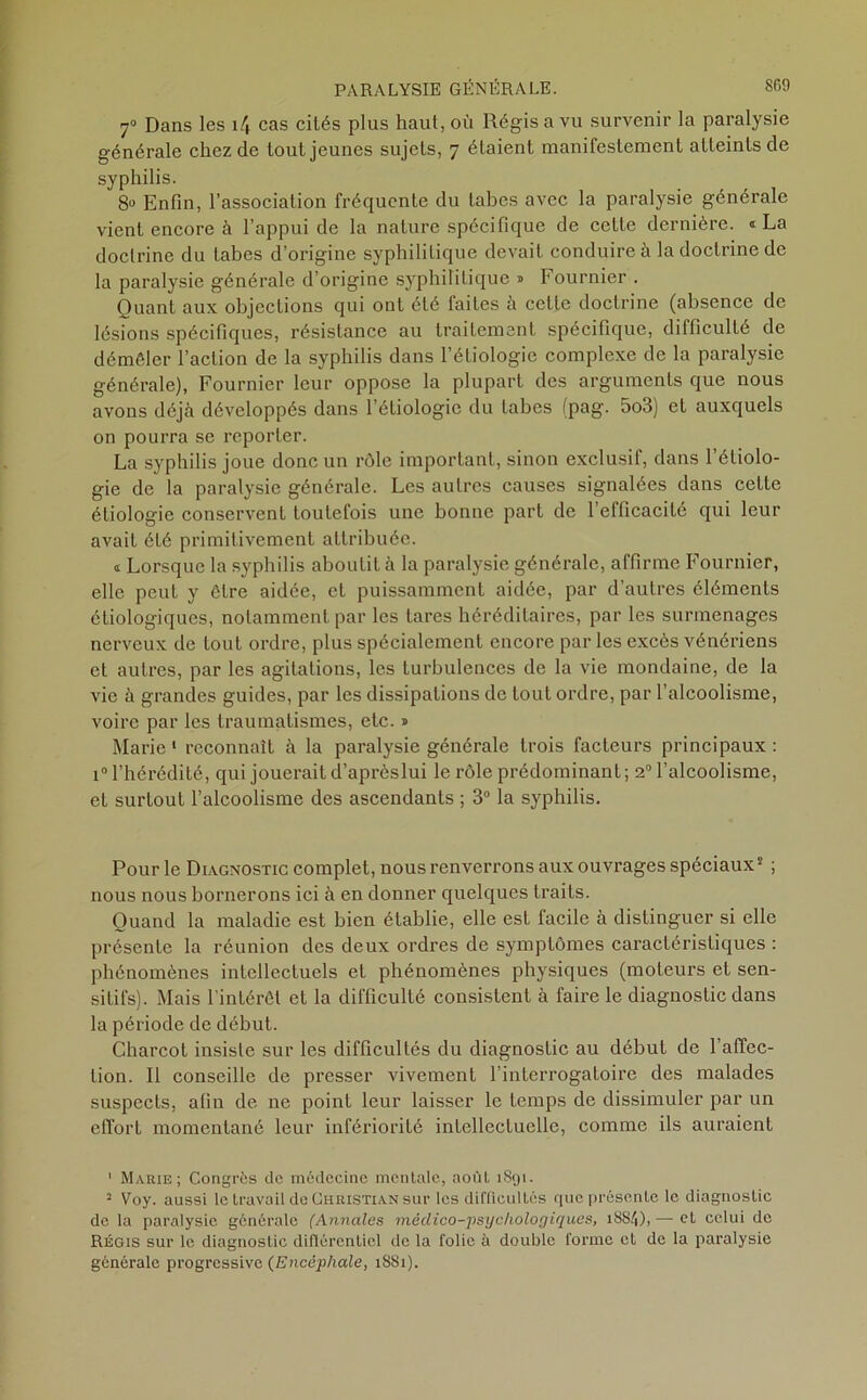 y0 Dans les \\ cas cités plus haut, où Régis a vu survenir la paralysie générale chez de tout jeunes sujets, 7 étaient manifestement atteints de syphilis. 8» Enfin, l’association fréquente du tabes avec la paralysie générale vient encore à l’appui de la nature spécifique de cette dernière. « La doctrine du tabes d’origine syphilitique devait conduire à la doctrine de la paralysie générale d’origine syphilitique » Fournier . Quant aux objections qui ont été faites à cette doctrine (absence de lésions spécifiques, résistance au traitement spécifique, difficulté de démêler l’action de la syphilis dans l’étiologie complexe de la paralysie générale), Fournier leur oppose la plupart des arguments que nous avons déjà développés dans l’étiologie du tabes (pag. 5o3) et auxquels on pourra se reporter. La syphilis joue donc un rôle important, sinon exclusif, dans l’étiolo- gie de la paralysie générale. Les autres causes signalées dans cette étiologie conservent toutefois une bonne part de l’efficacité qui leur avait été primitivement attribuée. a Lorsque la syphilis aboutit à la paralysie générale, affirme Fournier, elle peut y être aidée, et puissamment aidée, par d’autres éléments étiologiques, notamment par les tares héréditaires, par les surmenages nerveux de tout ordre, plus spécialement encore par les excès vénériens et autres, par les agitations, les turbulences de la vie mondaine, de la vie à grandes guides, par les dissipations de tout ordre, par l’alcoolisme, voire par les traumatismes, etc. » Marie 1 2 * * reconnaît à la paralysie générale trois facteurs principaux : i° l’hérédité, qui jouerait d’aprèslui le rôle prédominant; 20 l’alcoolisme, et surtout l’alcoolisme des ascendants ; 3° la syphilis. Pour le Diagnostic complet, nous renverrons aux ouvrages spéciaux5 ; nous nous bornerons ici à en donner quelques traits. Quand la maladie est bien établie, elle est facile à distinguer si elle présente la réunion des deux ordres de symptômes caractéristiques : phénomènes intellectuels et phénomènes physiques (moteurs et sen- sitifs). Mais l'intérêt et la difficulté consistent à faire le diagnostic dans la période de début. Charcot insiste sur les difficultés du diagnostic au début de l’affec- tion. Il conseille de presser vivement l’interrogatoire des malades suspects, afin de ne point leur laisser le temps de dissimuler par un effort momentané leur infériorité intellectuelle, comme ils auraient 1 Marie; Congrès de médecine mentale, août 1891. 2 Voy. aussi le travail de Christian sur les difficultés 9110 présente le diagnostic de la paralysie générale (Annales médico-psychologiques, i884)> — et celui de Régis sur le diagnostic difiércnticl de la folie à double forme et de la paralysie générale progressive (Encéphale, 1881).