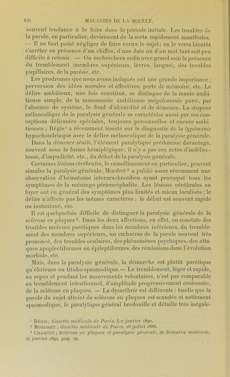 souvent tendance à le faire dans la période initiale. Les troubles de la parole, en particulier, deviennent de la sorte rapidement manifestes. — Il ne faut point négliger de faire écrire le sujet; on le verra bientôt s’arrêter en présence d’un chiffre, d’une date ou d’un mot tant soit peu difficile à retenir. — On recherchera enfin avec grand soin la présence du tremblement (membres supérieurs, lèvres, langue), des troubles pupillaires, de la parésie, etc. Les prodromes que nous avons indiqués ont une grande importance : perversion des idées morales et affectives, perte de mémoire, etc. Le délire ambitieux, une fois constitué, se distingue de la manie ambi- tieuse simple, de la monomanie ambitieuse (mégalomanie pure), par l’absence de système, le fond d’absurdité et de démence. La stupeur mélancolique de la paralysie générale se caractérise aussi par ses con- ceptions délirantes spéciales, toujours personnelles et encore ambi lieuses ; Régis1 a récemment insisté sur le diagnostic de la lypémanie hypochondriaque avec le délire mélancolique de la paralysie générale. Dans la démence sénile, l’élément paralytique prédomine davantage, souvent sous la forme hémiplégique; il n’y a pas ces actes d’indélica- tesse, d’impudicité, etc., du début de la paralysie générale. Certaines lésions cérébrales, le ramollissement en particulier, peuvent simuler la paralysie générale; Mordret2 a publié assez récemment une observation d’hématome interarachnoïdien ayant provoqué tous les symptômes de la méningo-périencéphalite. Les lésions cérébrales en foyer ont en général des symptômes plus limilés et mieux localisés ; le délire n’affecte pas les mêmes caractères ; le début est souvent rapide ou instantané, etc. Il est quelquefois difficile de distinguer la paralysie générale de la sclérose en plaques3. Dans les deux affections, en effet, on eonslate des troubles moteurs parétiques dans les membres inférieurs, du tremble- ment des membres supérieurs, un embarras de la parole souvent très prononcé, des troubles oculaires, des phénomènes psychiques, des atta- ques apoplectiformes ou épileptiformes, des rémissions dans l’évolution morbide, etc. Mais, dans la paralysie générale, la démarche est plutôt parétique qu’ébricuse ou tilubo-spasmodique.— Le tremblement, léger et rapide, au repos et pendant les mouvements volontaires, n’est pas comparable au tremblement intentionnel, d’amplitude progressivement croissante, de la sclérose en plaques. — La dysarthrie est différente: tandis que la parole du sujet atteint de sclérose en plaques est scandée et nettement spasmodique, le paralytique général bredouille et détaille très inégale- ' Régis; Gazette médicale de Paris, 4-7 janvier 1890. 2 Mordret ; Gazette médicale de Paris, 28 juillet 1888. 5 Charcot ; Sclérose en plaques et paralysie générale, in Semaine médicale, 27 janvier 1892, pag. 29.