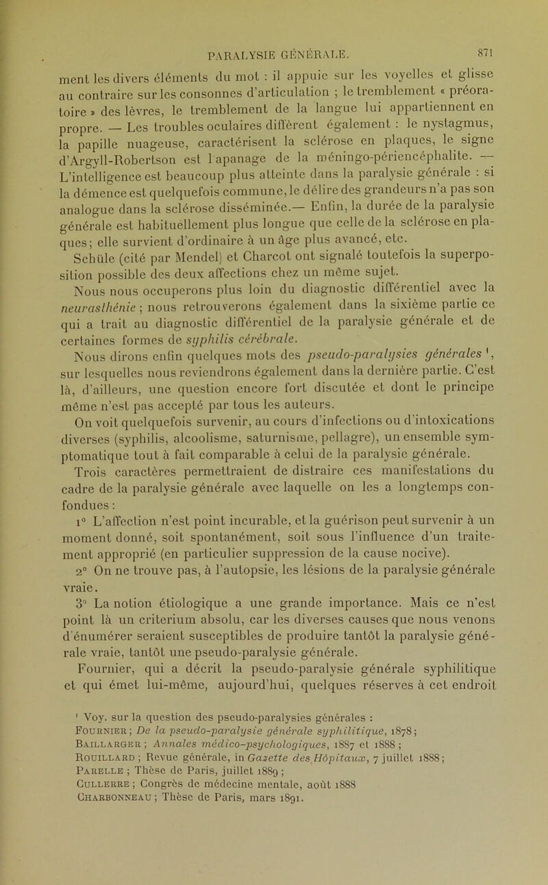 ment les divers éléments du mot : il appuie sur les voyelles et glisse au contraire sur les consonnes d articulation ; le tremblement « préoia- toire » des lèvres, le tremblement de la langue lui appartiennent en propre. — Les troubles oculaires diffèrent également : le nystagmus, la papille nuageuse, caractérisent la sclérose en plaques, le signe d’Argyll-Robertson est 1 apanage de la méningo-périencéphalite. — L’intelligence est beaucoup plus atteinte dans la paralysie générale : si la démence est quelquefois commune, le délire des grandeurs n’a pas son analogue dans la sclérose disséminée.— Enfin, la durée de la paralysie générale est habituellement plus longue que celle de la sclérose en pla- ques; elle survient d’ordinaire à un âge plus avancé, etc. Schüle (cité par Mendel) et Charcot ont signalé toutefois la superpo- sition possible des deux affections chez un même sujet. Nous nous occuperons plus loin du diagnostic différentiel avec la neurasthénie ; nous retrouverons également dans la sixième partie ce qui a trait au diagnostic différentiel de la paralysie générale et de certaines formes de syphilis cérébrale. Nous dirons enfin quelques mots des pseuclo-paralysies générales ', sur lesquelles nous reviendrons également dans la dernière partie. C’est là, d’ailleurs, une question encore fort discutée et dont le principe môme n’est pas accepté par tous les auteurs. On voit quelquefois survenir, au cours d’infections ou d’intoxications diverses (syphilis, alcoolisme, saturnisme, pellagre), un ensemble sym- ptomatique tout à fait comparable à celui de la paralysie générale. Trois caractères permettraient de distraire ces manifestations du cadre de la paralysie générale avec laquelle on les a longtemps con- fondues : i° L’affection n’est point incurable, et la guérison peut survenir à un moment donné, soit spontanément, soit sous l’influence d’un traite- ment approprié (en particulier suppression de la cause nocive). 2° On ne trouve pas, à l’autopsie, les lésions de la paralysie générale vraie. 3° La notion étiologique a une grande importance. Mais ce n’est point là un critérium absolu, car les diverses causes que nous venons d’énumérer seraient susceptibles de produire tantôt la paralysie géné- rale vraie, tantôt une pseudo-paralysie générale. Fournier, qui a décrit la pseudo-paralysie générale syphilitique et qui émet lui-même, aujourd’hui, quelques réserves à cet endroit ' Voy. sur la question des pseudo-paralysies générales : Fournier; De la pseudo-paralysie générale syphilitique, 1878; Bailla.rgeR ; Annales médico-psychologiques, 1887 cl 1888 ; Rouillard ; Revue générale, in Gazette des Hôpitaux, 7 juillet 1888; Parelle ; Thèse de Paris, juillet 18S9 ; Cullerre ; Congrès de médecine mentale, août 1888 Charbonneau ; Thèse de Paris, mars 1891.