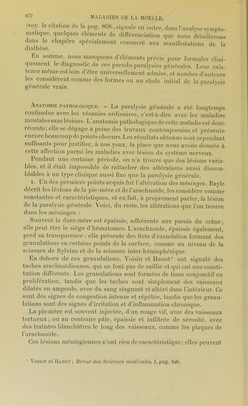 (voy. la citation de la pag. 868),-signale en outre, dans l’analyse sympto- matique, quelques éléments de différenciation que nous détaillerons dans le chapitre spécialement consacré aux manifestations de la diathèse. En somme, nous manquons d’éléments précis pour formuler clini- quement le diagnostic de ces pseudo-paralysies générales. Leur exis- tence même est loin d être universellement admise, et nombre d’auteurs les considèrent comme des formes ou un stade initial de la paralysie générale vraie. Anatomie pathologique. - La paralysie générale a été longtemps confondue avec les vésanies ordinaires, c’est-à-dire avec les maladies mentales sans lésions. L anatomie pathologique de celle maladieest donc récente; elle se dégage à peine des travaux contemporains et présente encore beaucoup de points obscurs. Les résultats obtenus sont cependant suffisants pour justifier, a nos yeux, la place que nous avons donnée à cette affection parmi les maladies avec lésion du système nerveux. Pendant une certaine période, on n’a trouvé que des lésions varia- bles, et il était impossible de rattacher des altérations aussi dissem- blables à un type clinique aussi fixe que la paralysie générale. 1. Un des premiers points acquis fut l’altération des méninges. Bayle décrit les lésions delà pie-mère et de l’arachnoïde, les considère comme constantes et caractéristiques, et en fait, à proprement parler, la lésion de la paralysie générale. Voici, du reste, les altérations que l’on trouve dans les méninges : Souvent la dure-mère est épaissie, adhérente aux parois du crâne; elle peut être le siège d’hématomes. L’arachnoïde, épaissie également, perd sa transparence ; elle présente des îlots d’exsudation formant des granulations en certains points de la surface, comme au niveau de la scissure de Sylvius et de la scissure inter-hémisphérique. En dehors de ces granulations, Voisin et Ilanot' ont signalé des taches arachnoïdiennes, qui ne font pas de saillie et qui ont une consti- tution différente. Les granulations sont formées de tissu conjonctif en prolifération, tandis que les taches sont simplement des vaisseaux dilatés en ampoule, avec du sang stagnant et altéré dans l’intérieur. Ce sont des signes de congestion intense et répétée, tandis que les granu- lations sont des signes d’irritation et d’infiammalion chronique. La pie-mère est souvent injectée, d’un rouge vif, avec des vaisseaux tortueux ; ou au contraire pâle, épaissie et infiltrée de sérosité, avec des traînées blanchâtres le long des vaisseaux, comme les plaques de l’arachnoïde. Ces lésions méningiennes n’ont rien de caractéristique; elles peuvent Voisin et Hanot ; Revue des Sciences médicales, I, pag. 826.