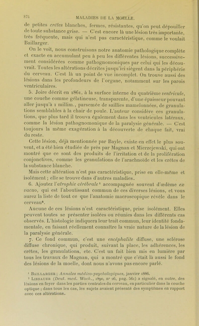 de petites crûtes blanches, fermes, résistantes, qu’on peut dépouiller de toute substance grise. — C’est encore là une lésion très importante, liés 1 ré queute, mais qui n esL pas caractéristique, comme le voulait Baillarger. On le voit, nous construisons notre anatomie pathologique complète et exacte en accumulant peu à peu les différentes lésions, successive- ment considérées comme pathognomoniques par celui qui les décou- vrait. Toutes les altérations décrites jusqu’ici siègent dans la périphérie du cerveau. C est là un point de vue incomplet. On trouve aussi des lésions dans les profondeurs de l’organe, notamment sur les parois ventriculaires. 5. Joire décrit en 1861. à la surface interne du quatrième ventricule, une couche comme gélatineuse, transparente, d’une épaisseur pouvant aller jusqu a î millim., parsemée de saillies mamelonnées, de granula- tions semblables à la chair de poule. L’auteur considère ces granula- tions, que plus tard il trouva également dans les ventricules latéraux, comme la lésion pathognomonique de la paralysie générale. — C’est toujours la même exagération à la découverte de chaque fait, vrai du reste. Celte lésion, déjà mentionnée par Bayle, existe en elTct le plus sou- vent, et a été bien étudiée de près par Magnan et Mierzejewski, qui ont montré que ce sont des produits de l’irritation et de la prolifération conjonctives, comme les granulations de l’arachnoïde et les crêtes de la substance blanche. Mais cette altération n’est pas caractéristique, prise en elle-même et isolément ; elle se trouve dans d’autres maladies. 6. Ajoutez Yatrophie cérébrale 1 accompagnée souvent d’œdème ex vacuo, qui est l’aboutissant commun de ces diverses lésions, et vous aurez la liste de tout ce que l’anatomie macroscopique révèle dans le cerveau*. Aucune de ces lésions n’est caractéristique, prise isolément. Elles peuvent toutes se présenter isolées ou réunies dans les différents cas observés. L’histologie indiquera leur trait commun, leur identité fonda- mentale, en faisant réellement connaître la vraie nature de la lésion de la paralysie générale. 7. Ce fond commun, c’est une encéphalite diffuse, une sclérose diffuse chronique, qui produit, suivant la place, les adhérences, les crêtes, les granulations, etc. C’est un fait bien mis en lumière par tous les travaux de Magnan, qui a montré que c’était là aussi le fond des lésions de la moelle, dont nous n’avons pas encore parlé. 1 Baillarger ; Annales médico-psychologiques, janvier 1886. 2 Lissauer (Deut. med. Woch., 1890, n° 26, pag. 56i) a signalé, en outre, des lésions en foyer dans les parties centrales du cerveau, en particulier dans la couche optique ; dans tous les cas, les sujets avaient présenté des symptèmes en rapport avec ces altérations.