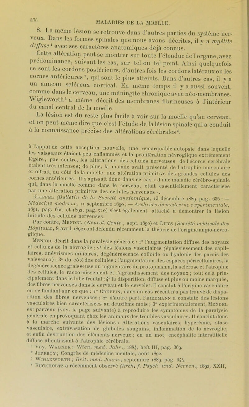 870 8. La môme lésion se retrouve dans d’autres parties du système ner- a eux. Dans les formes spinales que nous avons décrites, il y a myélite diffuse 1 avec scs caractères anatomiques déjà connus. Cette altération peut se montrer sur toute l’étendue de l’organe, avec pi édominance, suivant les cas, sur tel ou tel point. Ainsi quelquefois ce sont les cordons postérieurs, d’autres fois les cordons latéraux ou les cornes antérieures -, qui sont le plus atteints. Dans d’autres cas, il y a un anneau scléreux cortical. En môme temps il y a aussi souvent, comme dans le cerveau, une méningite chronique avec néo-membranes. Wigleworlh5 a môme décrit des membranes fibrineuses à l’intérieur du canal central de la moelle. La lésion est du reste plus facile à voir sur la moelle qu’au cerveau, et on peut môme dire que c’est l’étude de la lésion spinale qui a conduit a la connaissance précise des altérations cérébrales4. a 1 appui de celte acception nouvelle, une remarquable autopsie dans laquelle les vaisseaux étaient peu enflammés et la prolifération névroglique extrêmement légère ; par contre, les altérations des cellules nerveuses de l'écorce cérébrale étaient très intenses; de plus, la malade avait présenté de l'atrophie musculaire et offrait, du côté delà moelle, une altération primitive des grandes cellules des cornes antérieures. Il s’agissait donc dans ce cas « d’une maladie cérébro-spinale qui, dans la moelle comme dans le cerveau, était essentiellement caractérisée par une altération primitive des cellules nerveuses «. Klippel (Bulletin de la Société anatomique, i3 décembre 1889, pag. 635 ; — Médecine moderne, 11 septembre 1890; — Archives de médecine expérimentale, i891» Pag- 660, et 1892, pag. 710) s’est également attaché à démontrer la lésion initiale des cellules nerveuses. Par contre, Mendei, (Neurol. Centr., sept. 1890) et Luys (Société médicale des Hôpitaux, 8 avril 1892) ontdéfendu récemment la théorie de l’origine angio-névro- glique. Mendel décrit dans la paralysie générale : i° l’augmentation diffuse des noyaux et cellules de la névroglie; 20 des lésions vasculaires (épaississement des capil- laires, anévrismes miliaires, dégénérescence colloïde ou hyaloïde des parois des vaisseaux) ; 3° du côté des cellules : l’augmentation des espaces péricellulaires, la dégénérescence graisseuse ou pigmentaire du protoplasma, la sclérose et l’atrophie des cellules, le raccornissement et l’agrandissement des noyaux ; tout cela prin- cipalement dans le lobe frontal ; 4“ la disparition, diffuse et plus ou moins marquée, des fibres nerveuses dans le cerveau et le cervelet. 11 conclut à l’origine vasculaire en se fondant sur ce que : i° (Jreppin, dans un cas récent n’a pas trouvé de dispa- rition des fibres nerveuses ; 20 d’autre part, Friedmann a constaté des lésions vasculaires bien caractérisées au deuxième mois ; 3° expérimentalement, Mendel est parvenu (voy. la page suivante) à reproduire les symptômes de la paralysie générale en provoquant chez les animaux des troubles vasculaires. Il conclut donc à la marche suivante des lésions : Altérations vasculaires, hyperémie, stase vasculaire, extravasation de globules sanguins, inflammation de la névroglie, et enfin destruction des éléments nerveux ; en un mot, encéphalite interstitielle diffuse aboutissant à l’atrophie cérébrale. ' Voy. Wagner ; Wien. med. Jahr., 1884, hefl III, pag. 36g. 2 Joffroy ; Congrès de médecine mentale, août 1892. 3 Wigleworth ; Brit. med. Journ., septembre 1889, pag. 644-