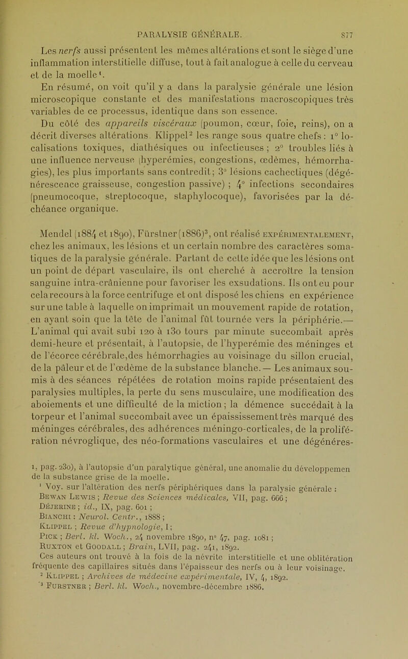 Les nerfs aussi présentent les mômes altérations et sont le siège d’une inflammation interstitielle diffuse, tou Là fait analogue à celle du cerveau et de la moelle1. En résumé, on voit qu’il y a dans la paralysie générale une lésion mici'oscopique constante et des manifestations macroscopiques très variables de ce processus, identique dans son essence. Du côté des appareils viscéraux (poumon, cœur, foie, reins), on a décrit diverses altérations Klippel2 les range sous quatre chefs: x° lo- calisations toxiques, diathésiques ou infectieuses ; 2° troubles liés à une influence nerveuse (hyperémies, congestions, œdèmes, hémorrha- gies), les plus importants sans contredit; 3° lésions cachectiques (dégé- nérescence graisseuse, congestion passive) ; 4° infections secondaires (pneumocoque, streptocoque, staphylocoque), favorisées par la dé- chéance organique. Mendel (1884 et 1890), Fürstner(i886)3, ont réalisé expérimentalement, chez les animaux, les lésions et un certain nombre des caractères soma- tiques de la paralysie générale. Partant de celte idée que les lésions ont un point de départ vasculaire, ils ont cherché à accroître la tension sanguine intra-crânienne pour favoriser les exsudations. Ils ont eu pour cela recours à la force centrifuge et ont disposé les chiens en expérience sur une table à laquelle on imprimait un mouvement rapide de rotation, en ayant soin que la tête de l’animal fût tournée vers la périphérie.— L’animal qui avait subi 120 à i3o tours par minute succombait après demi-heure et présentait, à l’autopsie, de l’hyperémie des méninges et de l’écorce cérébrale,des hémorrhagies au voisinage du sillon crucial, de la pâleur et de l’œdème de la substance blanche. — Les animaux sou- mis à des séances répétées de rotation moins rapide présentaient des paralysies multiples, la perte du sens musculaire, une modification des aboiements et une difficulté de la miction ; la démence succédait à la torpeur et l’animal succombait avec un épaississement très marqué des méninges cérébrales, des adhérences méningo-corticales, de la prolifé- ration névroglique, des néo-formations vasculaires et une dégénéres- i, pag. 23o), à l’autopsie d’un paralytique général, une anomalie du dévcloppemen de la substance grise de la moelle. 1 Voy. sur l’altération des nerfs périphériques dans la paralysie générale : Bewan Lewis; Revue des Sciences médicales, VII, pag. 666; Déjerine ; id., IX, pag. 601 ; Bianchi : Neurol. Centr., 1888 ; Klippel ; Revue d’hypnologie, I ; Pick ; Berl. kl. Woch., il, novembre 1890, n° 47. pag. 1081 ; Ruxton et Goodall ; Brain, LVII, pag. 241, 1892. Ces auteurs ont trouvé à la fois de la névrite interstitielle et une oblitération fréquente des capillaires situés dans l’épaisseur des nerfs ou à leur voisinage. 2 Klippel ; Archives de médecine expérimentale, IV, 4, 1892. 2 Furstner ; Berl. kl. Woch., novembre-décembre 1886.