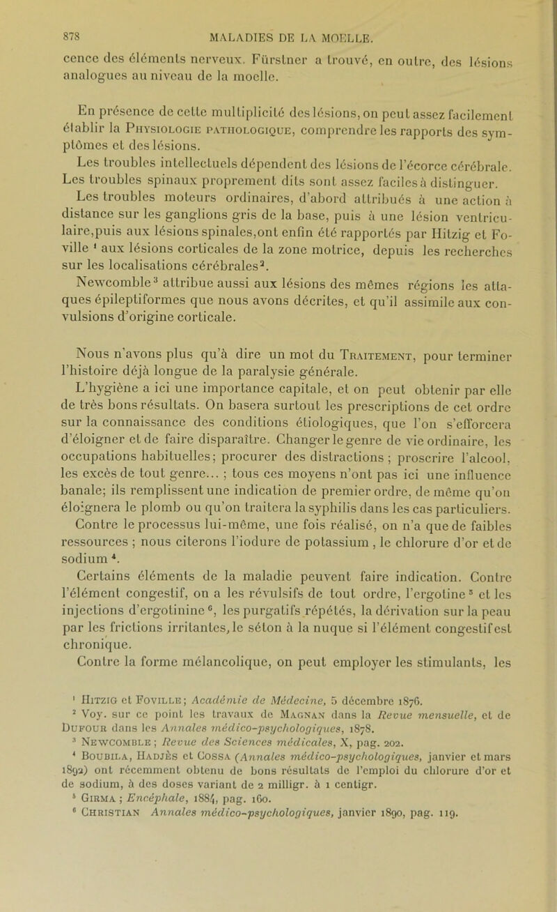 cence des éléments nerveux. Fiirstner a trouvé, en outre, des lésions analogues au niveau de la moelle. En présence de cette multiplicité des lésions, on peut assez facilement établir la Physiologie pathologique, comprendre les rapports des sym- ptômes et des lésions. Les troubles intellectuels dépendent des lésions de l’écorce cérébrale. Les troubles spinaux proprement dits sont assez faciles à distinguer. Les troubles moteurs ordinaires, d’abord attribués à une action à distance sur les ganglions gris de la base, puis à une lésion ventricu- laire,puis aux lésions spinales,ont enfin été rapportés par Hitzig et Fo- ville 1 2 aux lésions corticales de la zone motrice, depuis les recherches sur les localisations cérébrales3 4. Newcomble3 attribue aussi aux lésions des mêmes régions les atta- ques épileptiformes que nous avons décrites, et qu’il assimile aux con- vulsions d’origine corticale. Nous n’avons plus qu’à dire un mot du Traitement, pour terminer l’histoire déjà longue de la paralysie générale. L’hygiène a ici une importance capitale, et on peut obtenir par elle de très bons résultats. On basera surtout les prescriptions de cet ordre sur la connaissance des conditions étiologiques, que l’on s’efforcera d’éloigner et de faire disparaître. Changer le genre de vie ordinaire, les occupations habituelles; procurer des distractions ; proscrire l’alcool, les excès de tout genre... ; tous ces moyens n’ont pas ici une influence banale; ils remplissent une indication de premier ordre, de même qu’on éloignera le plomb ou qu’on traitera la syphilis dans les cas particuliers. Contre le processus lui-même, une fois réalisé, on n’a que de faibles ressources ; nous citerons l’iodure de potassium , le chlorure d’or eide sodium *. Certains éléments de la maladie peuvent faire indication. Contre l’élément congestif, on a les révulsifs de tout ordre, l’ergoline5 et les injections d’ergotininec, les purgatifs répétés, la dérivation sur la peau par les frictions irritantes, le séton à la nuque si l’élément congestif est chronique. Contre la forme mélancolique, on peut employer les stimulants, les 1 Hitzig et Foville; Académie de Médecine, 5 décembre 1876. 2 Voy. sur ce point les travaux de Magnan dans la Revue mensuelle, et de Dufour dans les Annales médico-psychologiques, 1878. 3 Newcomble ; Revue des Sciences médicales, X, pag. 202. 4 Boubii.a, Hadjès et Cossa (Annales médico-psychologiques, janvier et mars 1892) ont récemment obtenu de bons résultats de l’emploi du chlorure d’or et de sodium, à des doses variant de 2 milligr. à 1 centigr. s Girma ; Encéphale, 1884, pag. 1G0. * Christian Annales médico-psychologiques, janvier 1890, pag. 119.