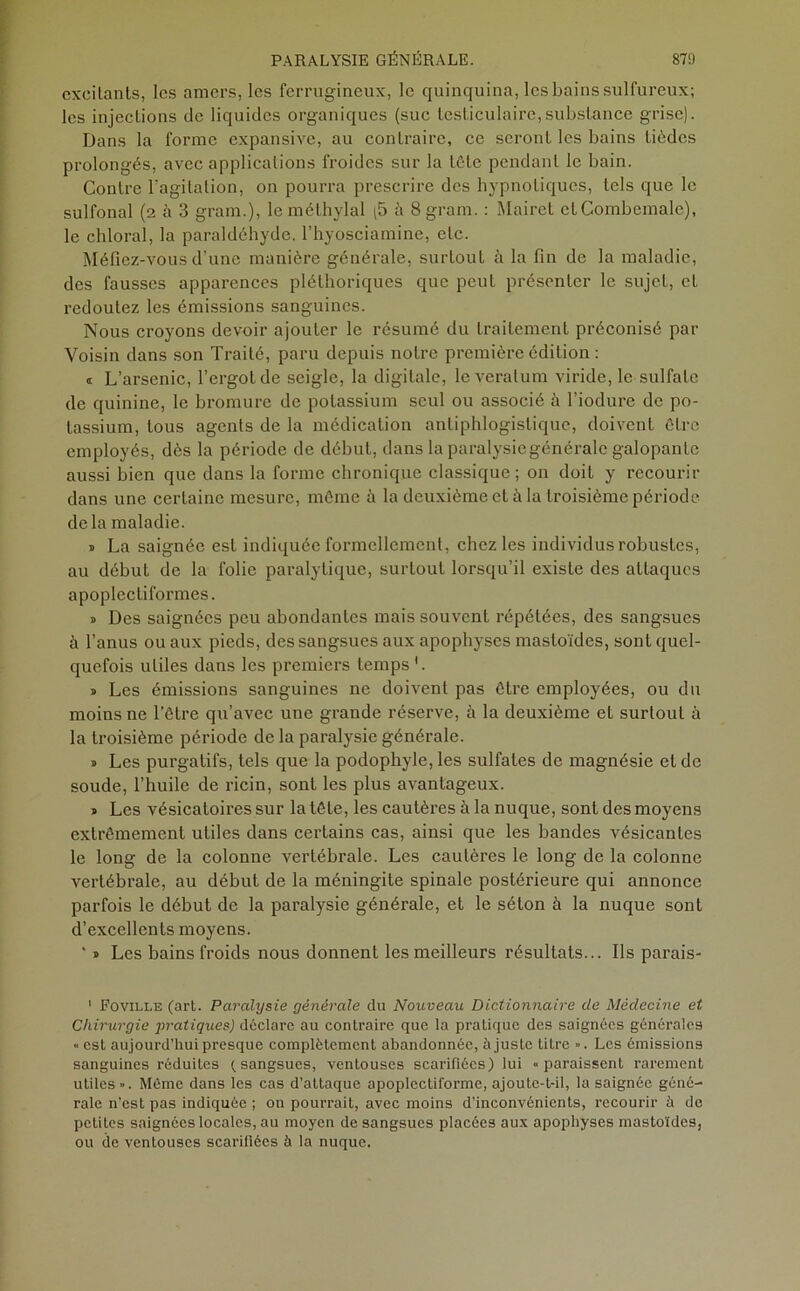 exeilants, les amers, les ferrugineux, le quinquina, les bains sulfureux; les injections de liquides organiques (suc testiculaire,substance grise). Dans la forme expansive, au contraire, ce seront les bains lièdes prolongés, avec applications froides sur la tôle pendant le bain. Contre l'agitation, on pourra prescrire des hypnotiques, tels que le sulfonal (2 à 3 gram.), le rüéthylal (5 à Sgram. : Mairet cLCombemalc), le chloral, la paraldéhyde, l’hyosciamine, etc. Méfiez-vous d’une manière générale, surtout à la fin de la maladie, des fausses apparences pléthoriques que peut présenter le sujet, et redoutez les émissions sanguines. Nous croyons devoir ajouter le résumé du traitement préconisé par Voisin dans son Traité, paru depuis notre première édition : « L’arsenic, l’ergot de seigle, la digitale, leveratum viride, le sulfate de quinine, le bromure de potassium seul ou associé à l’iodure de po- tassium, tous agents de la médication antiphlogistique, doivent être employés, dès la période de début, dans la paralysie générale galopante aussi bien que dans la forme chronique classique ; on doit y recourir dans une certaine mesure, môme à la deuxième et à la troisième période delà maladie. » La saignée est indiquée formellement, chez les individus robustes, au début de la folie paralytique, surtout lorsqu’il existe des attaques apoplectiformes. » Des saignées peu abondantes mais souvent répétées, des sangsues à l’anus ou aux pieds, des sangsues aux apophyses mastoïdes, sont quel- quefois utiles dans les premiers temps '. » Les émissions sanguines ne doivent pas être employées, ou du moins ne l’être qu’avec une grande réserve, à la deuxième et surtout à la troisième période de la paralysie générale. » Les purgatifs, tels que la podophyle, les sulfates de magnésie et de soude, l’huile de ricin, sont les plus avantageux. » Les vésicatoires sur la tête, les cautères à la nuque, sont des moyens extrêmement utiles dans certains cas, ainsi que les bandes vésicantes le long de la colonne vertébrale. Les cautères le long de la colonne vertébrale, au début de la méningite spinale postérieure qui annonce parfois le début de la paralysie générale, et le séton à la nuque sont d’excellents moyens. ‘ » Les bains froids nous donnent les meilleurs résultats... Ils parais- 1 Foville (art. Paralysie générale du Nouveau Dictionnaire de Médecine et Chirurgie pratiques) déclare au contraire que la pratique des saignées générales « est aujourd’hui presque complètement abandonnée, à juste litre ». Les émissions sanguines réduites (sangsues, ventouses scarifiées) lui «paraissent rarement utiles ». Môme dans les cas d’attaque apoplcctiforme, ajoute-t-il, la saignée géné- rale n’est pas indiquée ; on pourrait, avec moins d’inconvénients, recourir à de petites saignées locales, au moyen de sangsues placées aux apophyses mastoïdes, ou de ventouses scarifiées à la nuque.