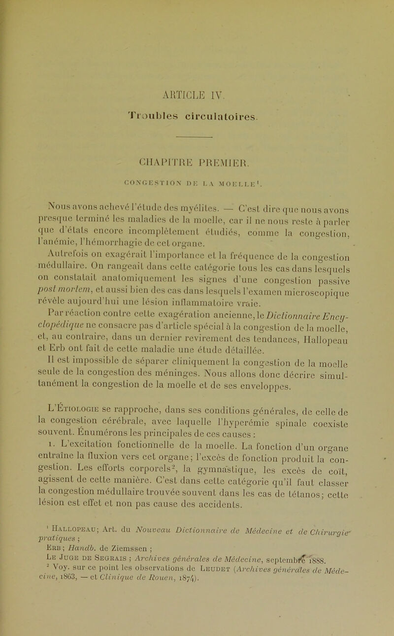 ARTICLE IV. Troubles circulatoires. CHAPITRE PREMIER. CONGESTION DE LA MOELLE1. Nous a\ ons achevé 1 étude dos myélites. — C est dire que nous avons presque terminé les maladies de la moelle, car il ne nous reste à parler que d’étals encore incomplètement étudiés, comme la congestion, 1 anémie, l’hémorrhagie de cet organe. Autrefois on exagérait l’importance et la fréquence de la congestion médullaire. On rangeait dans celle catégorie tous les cas dans lesquels on constatait anatomiquement les signes d’une congestion passive jiosl moi tem, et aussi bien des cas dans lesquels l’examen microscopique révèle aujourd’hui une lésion inflammatoire vraie. Par réaction contre celte exagération ancienne, le Dictionnaire Ency- clopédique ne consacre pas d’article spécial à la congestion de la moelle, et, au contraire, dans un dernier revirement des tendances, Hallopeau et Erb ont fait de cette maladie une étude détaillée. Il est impossible de séparer cliniquement la congestion de la moelle seule de la congestion des méninges. Nous allons donc décrire simul- tanément la congestion de la moelle et de ses enveloppes. L Étiologie se rapproche, dans ses conditions générales, de celle de la congestion cérébrale, avec laquelle 1 hyperémie spinale coexiste souvent. Énumérons les principales de ces causes : i. L’excitation fonctionnelle de la moelle. La fonction d’un organe entraîne la fluxion vers cet organe; l’excès de fonction produit la con- gestion. Les efforts corporels-, la gymnastique, les excès de coït, agissent de cette manière. C’est dans cette catégorie qu’il faut classer la congestion médullaire trouvée souvent dans les cas de tétanos; cette lésion est effet et non pas cause des accidents. ' Hallopeau; Art. du Nouveau Dictionnaire de Médecine et de Chirurgie’ •pratiques ; Erb ; Handb. de Zicmsscn ; Le Juge de Seguais ; Archives générales de Médecine, septembre iSS8. - Voy. sur ce point les observations de Leudet (Archives générales de Méde- cine, i863, — et Clinique de Rouen, 187/1).