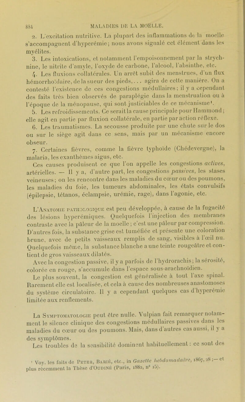 2. L'excilaLion nulrilivc. La plupart des inflammations de la moelle s’accompagnent d’hyperémie; nous avons signalé cet élément dans les myélites. 3. Les intoxications, et notamment l’empoisonnement par la strych- nine, le nitrite d’amyle, l’oxyde de carbone, l’alcool, l’absinthe, elc. 4- Les fluxions collatérales. Un arrêt subit des menstrues, d un flux hémorrhoïdaire, de la sueur des pieds,... agira de cette manière. On a contesté l’existence de ces congestions médullaires; il y a cependant des faits très bien observés de paraplégie dans la menstruation ou à l’époque de la ménopause, qui sont justiciables de ce mécanisme'. 5. Les refroidissements. Ce serait la cause principale pour Hammond ; elle agit en partie par fluxion collatérale, en partie par action réflexe. 6. Les traumatismes. La secousse produite par une chute sur le dos ou sur le sièg'e agit dans ce sens, mais par un mécanisme encore obscur. 7. Certaines fièvres, comme la fièvre typhoïde (Chédevergne), la malaria, les exanthèmes aigus, elc. Ces causes produisent ce que l’on appelle les congestions actives, artérielles. — Il y a, d’autre part, les congestions passives, les stases veineuses; on les rencontre dans les maladies du cœur ou des poumons, les maladies du foie, les tumeurs abdominales, les états convulsifs (épilepsie, tétanos, éclampsie, urémie, rage), dans l’agonie, etc. L’Anatomie pathologique est peu développée, à cause de la fugacité des lésions hyperémiques. Quelquefois 1 injection des membranes contraste avec la pâleur de la moelle ; c est une pâleur par compression. D’autres fois, la substance grise est tuméfiée et présente une coloration brune, avec de petits vaisseaux remplis de sang, visibles à l’œil nu. Quelquefois même, la substance blanche aune teinte rougeâtre et con- tient de gros vaisseaux dilatés. Avec la congestion passive, il y a parfois de 1 hydrorachis; la sérosité, colorée en rouge, s’accumule dans 1 espace sous-arachnoïdien. Le plus souvent, la congestion est généralisée à tout 1 axe spinal. Rarement elle est localisée, et cela à cause des nombreuses anastomoses du système circulatoire. Il y a cependant quelques cas d hyperémie limitée aux renflements. La Symptomatologie peut être nulle. Vulpian fait remarquer notam- ment le silence clinique des congestions médullaires passives dans les maladies du cœur ou des poumons. Mais, dansd autres cas aussi, il } u des symptômes. Les troubles de la sensibilité dominent habituellement : ce sont des ! Voy. les failsde Peter, Barié, etc., in Gazette hebdomadaire, 1807,285—01. plus récemment la Thèse d’OuüiNÉ (Paris, 1882, n° ij).