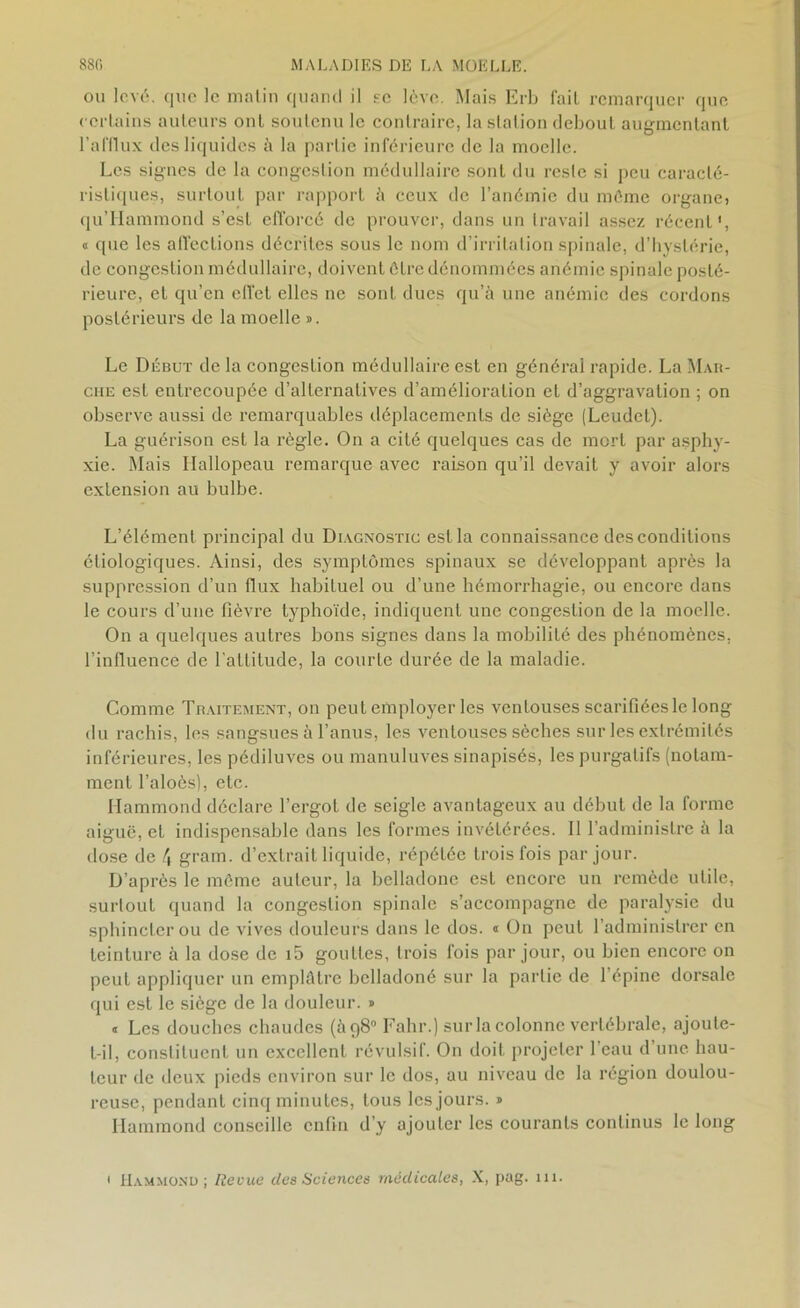 ou levé, que le matin quand il se lève. Mais Erb fait remarquer que certains auteurs ont soutenu le contraire, laslalion debout augmentant l’afflux des liquides à la partie inférieure de la moelle. Les signes de la congestion médullaire sont du reste si peu caracté- ristiques, surtout par rapport à ceux de l’anémie du même organej qu’Hammond s’est efforcé de prouver, dans un travail assez récent', « que les affections décrites sous le nom d’irritation spinale, d’hystérie, de congestion médullaire, doivent être dénommées anémie spinale posté- rieure, et qu’en effet elles ne sont dues qu’à une anémie des cordons postérieurs de la moelle ». Le Début de la congestion médullaire est en générai rapide. La Mar- che est entrecoupée d’alternatives d’amélioration et d’aggravation ; on observe aussi de remarquables déplacements de siège (Leudet). La guérison est la règle. On a cité quelques cas de mort par asphy- xie. Mais Hallopeau remarque avec raison qu’il devait y avoir alors extension au bulbe. L’élément principal du Diagnostic est la connaissance des conditions étiologiques. Ainsi, des symptômes spinaux se développant après la suppression d’un flux habituel ou d’une hémorrhagie, ou encore dans le cours d’une fièvre typhoïde, indiquent une congestion de la moelle. On a quelques autres bons signes dans la mobilité des phénomènes, l’influence de l’attitude, la courte durée de la maladie. Comme Traitement, on peut employer les ventouses scarifiées le long du rachis, les sangsues à l’anus, les ventouses sèches sur les extrémités inférieures, les pédiluves ou manuluves sinapisés, les purgatifs (notam- ment l’aloès), etc. Hammond déclare l’ergot de seigle avantageux au début de la forme aiguë, et indispensable dans les formes invétérées. Il l’administre à la dose de 4 gram. d’extrait liquide, répétée trois fois par jour. D’après le môme auteur, la belladone est encore un remède utile, surtout quand la congestion spinale s’accompagne de paralysie du sphincter ou de vives douleurs dans le dos. « On peut l’administrer en teinture à la dose de i5 gouttes, trois fois par jour, ou bien encore on peut appliquer un emplâtre bclladoné sur la partie de 1 épine dorsale qui est le siège de la douleur. » <r Les douches chaudes (398° Fahr.) sur la colonne vertébrale, ajoute- t-il, constituent un excellent révulsif. On doit projeter 1 eau d une hau- teur de deux pieds environ sur le dos, au niveau de la région doulou- reuse, pendant cinq minutes, tous les jours. » Hammond conseille enfin d’y ajouter les courants continus le long