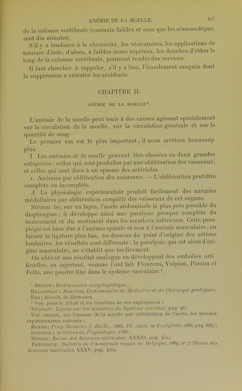 de la colonne vertébrale (courants faibles et sans que les séances dépas- sent dix minutes). S’il y a tendance à la chronicité, les vésicatoires, les applications de teinture d’iode, d’aloès, à faibles doses répétées, les douches d’éther le long de la colonne vertébrale, pourront rendre des services. Il faut chercher à rappeler, s'il y a lieu, l’écoulement sanguin dont la suppression a entraîné les accidents. CHAPITRE II. ANÉMIE DE LA MOELLE’. L’anémie de la moelle peut tenir à des causes agissant spécialement sur la circulation de la moelle, sur la circulation générale et sur la quantité de sang. Le premier cas est le plus important ; il nous arrêtera beaucoup plus. I. Les anémies de la moelle peuvent être classées en deux grandes catégories : celles qui sonL produites par une oblitération des vaisseaux, et celles qui sont dues à un spasme des artérioles. i. Anémies par oblitération des vaisseaux. — L oblitération peutêtre complète ou incomplète. A. La physiologie expérimentale produit facilement des anémies médullaires par oblitération complète des vaisseaux de cet organe. Sténon lie, sur un lapin, l’aorte abdominale le plus près possible du diaphragme ; il développe ainsi une paralysie presque complète du mouvement et du sentiment dans les membres inférieurs. Celte para- plégie est bien due à l’anémie spinale et non à l’anémie musculaire ; en faisant la ligature plus bas, au-dessous du point d’origine des artères lombaires, les résultats sont différents : la paralysie, qui est alors d ori- gine musculaire, ne s’établit que tardivement. On obtient une résultat analogue en développant des embolies arti ficielles, en injectant, comme l’ont fait Flourens, Vulpian, Panum et Feltz, une poudre fine dans le système vasculaire 1 Bertin; Dictionnaire encyclopédique ; Hallopeau ; Nouveau Dictionnaire de Médecine et de Chirurgie pratiques ; Erb ; Handb. de Ziemsscn. - Voy. pour le détail et les résultats de ces expériences : Vulpian; Leçons sur les maladies du Système nerveux, pag. 98 ; Voy. encore, sur l’anémie de la moelle par oblitération de l’aorte, les travaux expérimentaux suivants : Mayer; Prag. Zeitschr. f. Heilk., i8S3, IV fanal, in Encéphale, i883,pag. 634J ; Spronck ; Archives de Physiologie, 1888; Singer; Revue des Sciences médicales, XXXIII, pag. (fia; Frédérics ; Bulletin de l’Académie royale de Belgique, 1889, n° 7 (Revue des Sciences médicales, XXXV, pag. 4e5).