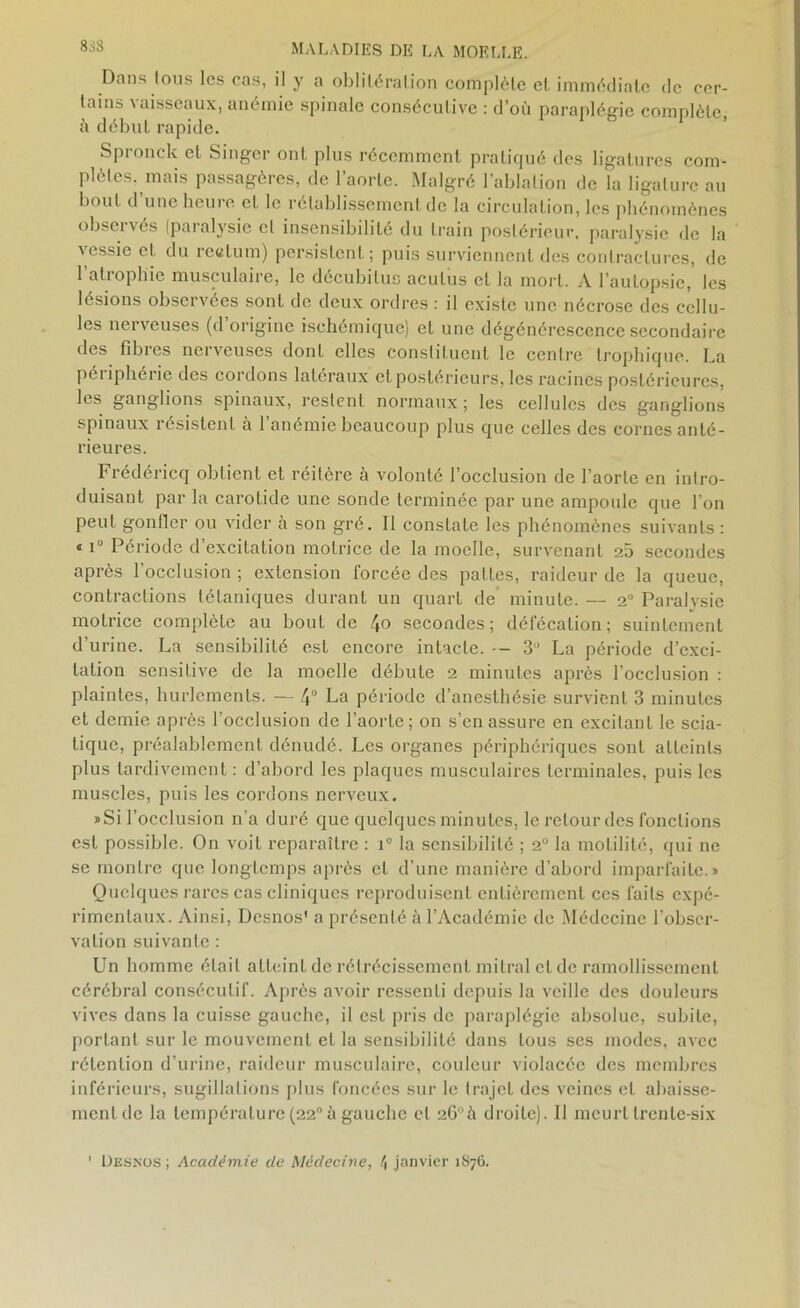 Dans tous les cas, il y a oblitération complète et immédiate de cer- tains vaisseaux, anémie spinale consécutive : d’où paraplégie complète, ù début rapide. Spronck et Singer ont plus récemment pratiqué des ligatures com- plètes, mais passagères, de l’aorte. Malgré l’ablation de la ligature au bout d une heure et le rétablissement de la circulation, les phénomènes observés (paralysie cl insensibilité du train postérieur, paralysie de la vessie et du rectum) persistent; puis surviennent des contractures, de l’atrophie musculaire, le décubituo aculus et la mort. A l’autopsie, les lésions observées sont de deux ordres : il existe une nécrose des cellu- les nerveuses (d origine ischémique) et une dégénérescence secondaire des fibres nerveuses dont elles constituent le centre trophique. La péi iphérie des cordons latéraux et postérieurs, les racines postérieures, les ganglions spinaux, restent normaux; les cellules des ganglions spinaux résistent à 1 anémie beaucoup plus que celles des cornes anté- rieures. Frédéricq obtient et réitère à volonté l’occlusion de l’aorte en intro- duisant par la carotide une sonde terminée par une ampoule que l’on peut gonfler ou vider à son gré. Il constate les phénomènes suivants : « iu Période d’excitation motrice de la moelle, survenant 20 secondes après l’occlusion ; extension forcée des pattes, raideur de la queue, contractions tétaniques durant un quart de minute. — 2° Paralysie motrice complète au bout de 4» secondes; défécation; suintement d’urine. La sensibilité est encore intacte. -- 3° La période d’exci- tation sensitive de la moelle débute 2 minutes après l’occlusion : plaintes, hurlements. — 4° La période d’anesthésie survient 3 minutes et demie après l’occlusion de l’aorte; on s’en assure en excitant le scia- tique, préalablement dénudé. Les organes périphériques sont atteints plus tardivement : d’abord les plaques musculaires terminales, puis les muscles, puis les cordons nerveux. ïSi l’occlusion n’a duré que quelques minutes, le relourdes fonctions est possible. On voit reparaître : i° la sensibilité ; 2° la motilité, qui ne se montre que longtemps après et d’une manière d’abord imparfaite.» Quelques rares cas cliniques reproduisent entièrement ces faits expé- rimentaux. Ainsi, Desnos' a présenté à l’Académie de Médecine l’obser- vation suivante : Un homme était atteint de rétrécissement mitral et de ramollissement cérébral consécutif. Après avoir ressenti depuis la veille des douleurs vives dans la cuisse gauche, il est pris de paraplégie absolue, subite, portant sur le mouvement et la sensibilité dans tous ses modes, avec rétention d’urine, raideur musculaire, couleur violacée des membres inférieurs, sugillations plus foncées sur le trajet des veines et abaisse- ment de la température (22° à gauche et 26à droite). 11 meurt trente-six Desnos ; Académie de Médecine, \ janvier 1S76.