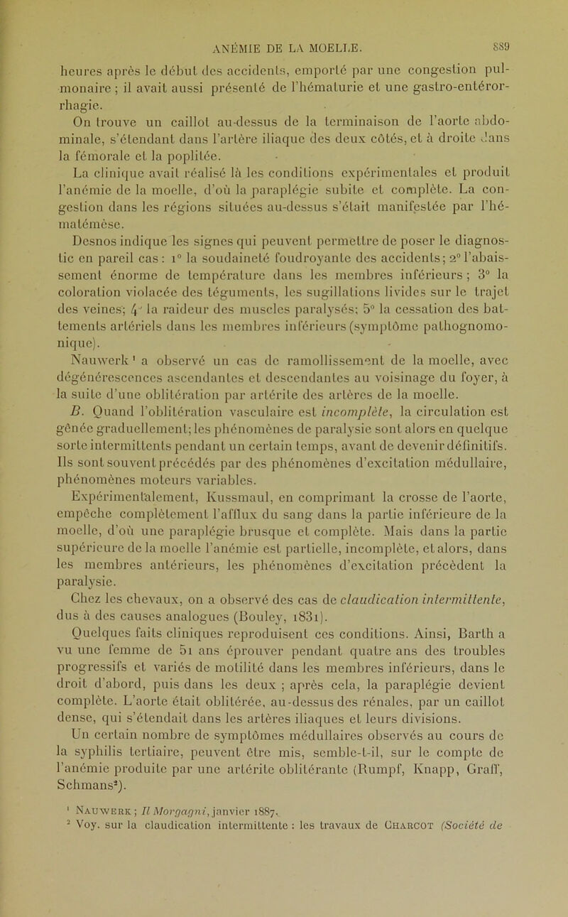 heures après le début des accidents, emporté par une congestion pul- monaire ; il avait aussi présenté de l’hématurie et une gaslro-entéror- rhagie. On trouve un caillot au-dessus de la terminaison de l’aorte abdo- minale, s’étendant dans l’artère iliaque des deux côtés, et à droite dans la fémorale et la poplitée. La clinique avait réalisé là les conditions expérimentales et produit l’anémie de la moelle, d’où la paraplégie subite et complète. La con- gestion dans les régions situées au-dessus s’était manifestée par l’hé- malémèse. Desnos indique les signes qui peuvent permettre de poser le diagnos- tic en pareil cas: i° la soudaineté foudroyante des accidents; 2°l’abais- sement énorme de température dans les membres inférieurs ; 3° la coloration violacée des téguments, les sugillations livides sur le trajet des veines; 4J la raideur des muscles paralysés; 5° la cessation des bat- tements artériels dans les membres inférieurs (symptôme pathognomo- nique). Nauwerk ' a observé un cas de ramollissement de la moelle, avec dégénérescences ascendantes et descendantes au voisinage du foyer, à la suite d’une oblitération par artérite des artères de la moelle. B. Quand l’oblitération vasculaire est incomplète, la circulation est gênée graduellement; les phénomènes de paralysie sont alors en quelque sorte intermittents pendant un certain temps, avant de devenir définitifs. Ils sont souvent précédés par des phénomènes d’excitation médullaire, phénomènes moteurs variables. Expérimentalement, Kussmaul, en comprimant la crosse de l’aorte, empêche complètement l’afflux du sang dans la partie inférieure de la moelle, d’où une paraplégie brusque et complète. Mais dans la partie supérieure de la moelle l’anémie est partielle, incomplète, et alors, dans les membres antérieurs, les phénomènes d’excitation précèdent la paralysie. Chez les chevaux, on a observé des cas de claudication intermittente, dus à des causes analogues (Bouley, 1831). Quelques faits cliniques reproduisent ces conditions. Ainsi, Barth a vu une femme de 5i ans éprouver pendant quatre ans des troubles progressifs et variés de motilité dans les membres inférieurs, dans le droit d’abord, puis dans les deux ; après cela, la paraplégie devient complète. L’aorte était oblitérée, au-dessus des rénales, par un caillot dense, qui s’étendait dans les artères iliaques et leurs divisions. Un certain nombre de symptômes médullaires observés au cours de la syphilis tertiaire, peuvent être mis, semble-t-il, sur le compte de l’anémie produite par une artérite oblitérante (Rumpf, Knapp, Graff, Schmans3). 1 Nauwerk; Il Morgagni, janvier 1887, 2 Voy. sur la claudication intermittente : les travaux de Charcot (Société de