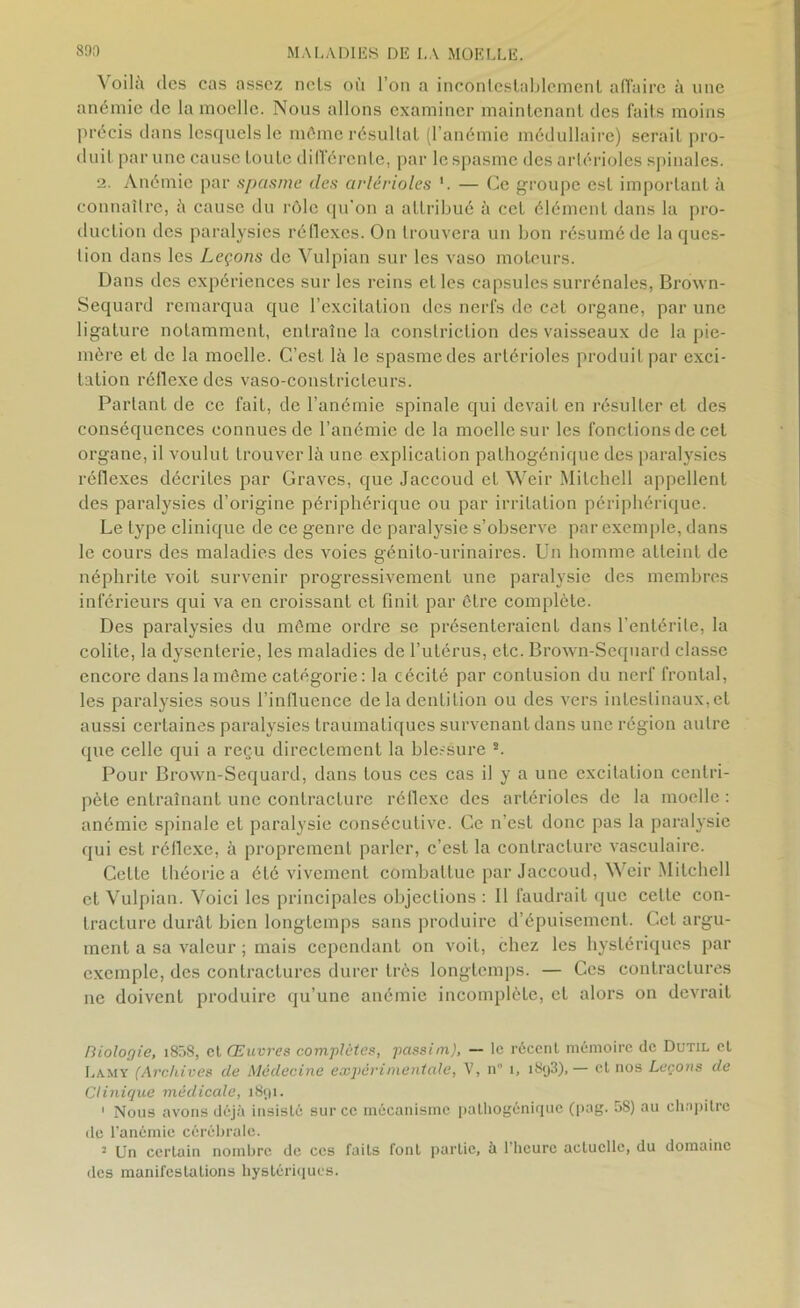 Voilà des cas assez nets où l’on a incontestablement affaire à une anémie de la moelle. Nous allons examiner maintenant des faits moins précis dans lesquels le môme résultat (l’anémie médullaire) serait pro- duit par une cause toute différente, par le spasme des artérioles spinales. 2. Anémie par spasme des artérioles 1. — Ce groupe est important à connaître, à cause du rôle qu’on a attribué à cet élément dans la pro- duction des paralysies réflexes. On trouvera un bon résumé de la ques- tion dans les Leçons de Vulpian sur les vaso moteurs. Dans des expériences sur les reins et les capsules surrénales, Brown- Sequard remarqua que l’excitation des nerfs de cet organe, par une ligature notamment, entraîne la constriction des vaisseaux de la pie- mère et de la moelle. C’est là le spasme des artérioles produit par exci- tation réflexe des vaso-constricteurs. Partant de ce fait, de l’anémie spinale qui devait en résulter et des conséquences connues de l’anémie de la moelle sur les fonctions de cet organe, il voulut trouver là une explication pathogénique des paralysies réflexes décrites par Graves, que Jaccoud et Weir Mitchell appellent des paralysies d’origine périphérique ou par irritation périphérique. Le type clinique de ce genre de paralysie s’observe par exemple, dans le cours des maladies des voies génito-urinaires. Un homme atteint de néphrite voit survenir progressivement une paralysie des membres inférieurs qui va en croissant et finit par être complète. Des paralysies du môme ordre se présenteraient dans l’entérite, la colite, la dysenterie, les maladies de l’utérus, etc. Brown-Scquard classe encore dans la môme catégorie : la cécité par contusion du nerf frontal, les paralysies sous l’influence de la dentition ou des vers intestinaux, et aussi certaines paralysies traumatiques survenant dans une région autre que celle qui a reçu directement la blessure 2. Pour Brown-Sequard, dans tous ces cas il y a une excitation centri- pète entraînant une contracture réflexe des artérioles de la moelle : anémie spinale et paralysie consécutive. Ce n’est donc pas la paralysie qui est réflexe, à proprement parler, c’est la contracture vasculaire. Celte théorie a été vivement combattue par Jaccoud, Weir Mitchell et Vulpian. Voici les principales objections : Il faudrait que cette con- tracture durât bien longtemps sans produire d’épuisement. Cet argu- ment a sa valeur ; mais cependant on voit, chez les hystériques par exemple, des contractures durer très longtemps. — Ces contractures ne doivent produire qu’une anémie incomplète, et alors on devrait Biologie, i858, cl Œuvres comptâtes, passinx), — le récent mémoire de Dutil cl Lamy (Archives de Médecine expérimentale, V, n' 1, i8<j3),— cl nos Leçons de Clinique médicale, 1891. 1 Nous avons déjà insislé sur ce mécanisme pathogénique (pag. 58) au chapitre de l'anémie cérébrale. 2 Un ccrlain nombre de ces faits fonl partie, à l’heure actuelle, du domaine des manifestations hystériques.