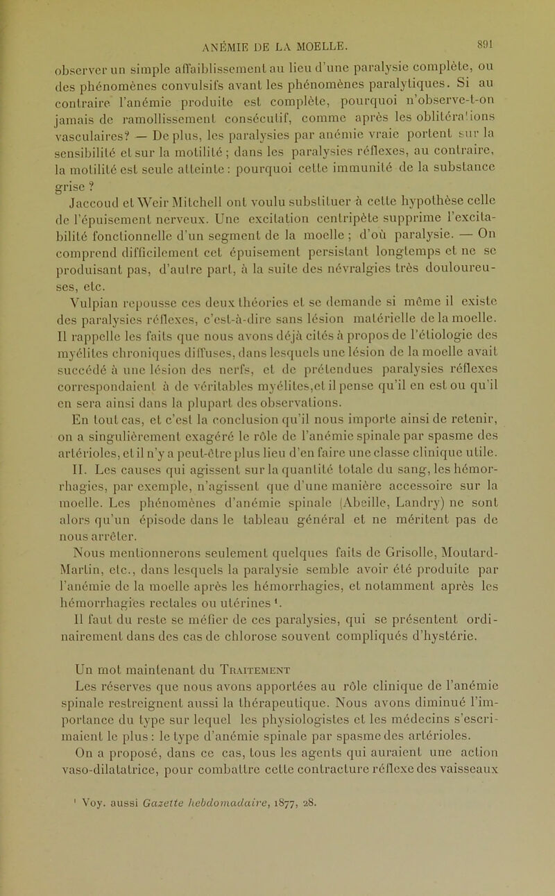 observer un simple affaiblissement au lieu d’une paralysie complète, ou des phénomènes convulsifs avant les phénomènes paralytiques. Si au contraire l’anémie produite est complète, pourquoi n’observe-t-on jamais de ramollissement consécutif, comme après les oblitérai ions vasculaires? — Déplus, les paralysies par anémie vraie portent sur la sensibilité et sur la motilité; dans les paralysies réflexes, au contraire, la motilité est seule atteinte: pourquoi cette immunité de la substance grise ? Jaccoud et Weir Mitchell ont voulu substituer à cette hypothèse celle de l’épuisement nerveux. Une excitation centripète supprime l’excita- bilité fonctionnelle d’un segment de la moelle ; d’où paralysie. — On comprend difficilement cet épuisement persistant longtemps et ne sc produisant pas, d’autre part, à la suite des névralgies très douloureu- ses, etc. Vulpian repousse ces deux théories et se demande si môme il existe des paralysies réflexes, c’est-à-dire sans lésion matérielle de la moelle. Il l'appelle les faits que nous avons déjà cités à propos de l’étiologie des myélites chroniques diffuses, dans lesquels une lésion de la moelle avait succédé à une lésion des nerfs, et de prétendues paralysies réflexes correspondaient à de véritables myélites,et il pense qu’il en est ou qu’il en sera ainsi dans la plupart des observations. En tout cas, et c’est la conclusion qu’il nous imporLe ainsi de retenir, on a singulièrement exagéré le rôle de l’anémie spinale par spasme des artérioles, et il n’y a peut-être plus lieu d’en faire une classe clinique utile. II. Les causes qui agissent sur la quantité totale du sang, les hémor- rhagies, par exemple, n’agissent que d’une manière accessoire sur la moelle. Les phénomènes d’anémie spinale (Abeille, Landry) ne sont alors qu’un épisode dans le tableau général et ne méritent pas de nous arrêter. Nous mentionnerons seulement quelques faits de Grisolle, Moutard- Martin, etc., dans lesquels la paralysie semble avoir été produite par l’anémie de la moelle après les hémorrhagies, et notamment après les hémorrhagies l’ectales ou utérines '. 11 faut du reste se méfier de ces paralysies, qui se présentent ordi- nairement dans des cas de chlorose souvent compliqués d’hystérie. Un mot maintenant du Traitement Les réserves que nous avons apportées au rôle clinique de l’anémie spinale restreignent aussi la thérapeutique. Nous avons diminué l’im- portance du type sur lequel les physiologistes et les médecins s’escri- maient le plus : le type d’anémie spinale par spasme des artérioles. On a proposé, dans ce cas, tous les agents qui auraient une action vaso-dilatatrice, pour combattre cette contracture réflexe des vaisseaux Voy. aussi Gazette hebdomadaire, 1877, 2S.