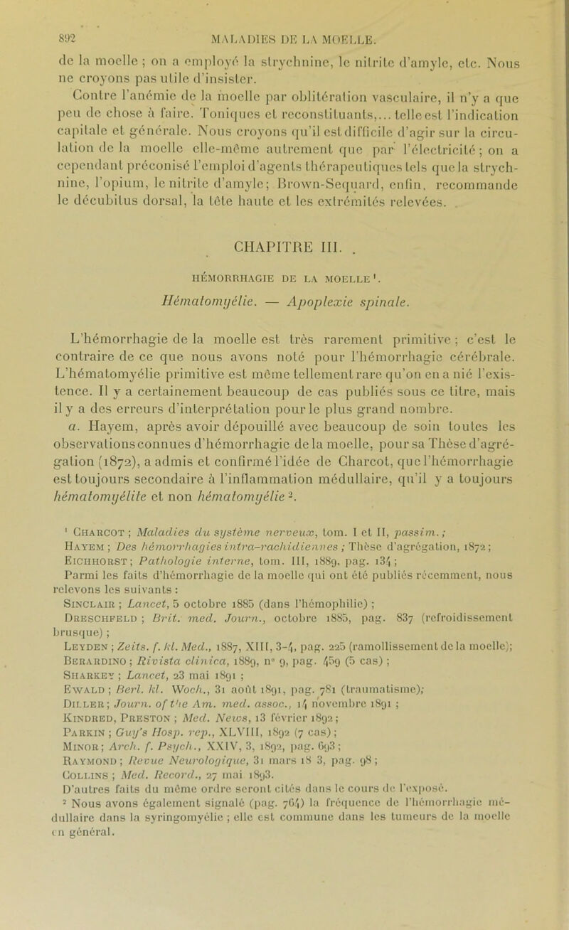 de la moelle ; on a employé la strychnine, le nitrite d’amyle, etc. Nous ne croyons pas utile d’insister. Contre 1 anémie de la moelle par oblitération vasculaire, il n’y a que peu de chose à faire. Toniques et reconstituants,... telleest l’indication capitale et générale. Nous croyons qu’il est difficile d’agir sur la circu- lation de la moelle elle-même autrement que par l’électricité ; on a cependant préconisé l’emploi d’agents thérapeutiques tels que la strych- nine, l’opium, le nitrite d’amyle; Brown-Sequard, enfin, recommande le décubitus dorsal, la tête haute et les extrémités relevées. CHAPITRE III. . HÉMORRHAGIE DE LA MOELLE1 2. Hématomyélie. — Apoplexie spinale. L’hémorrhagie de la moelle est très rarement primitive ; c’est le contraire de ce que nous avons noté pour l'hémorrhagie cérébrale. L’hématomyélie primitive est même tellement rare qu’on en a nié l’exis- tence. Il y a certainement beaucoup de cas publiés sous ce litre, mais il y a des erreurs d’interprétation pour le plus grand nombre. a. Ilayem, après avoir dépouillé avec beaucoup de soin toutes les observationsconnues d’hémorrhagie delà moelle, pour sa Thèse d’agré- gation (1872), a admis et confirmé l'idée de Charcot, que l’hémorrhagie est toujours secondaire à l’inflammation médullaire, qu’il y a toujours hémcitomyélile et non hématomyélie -. 1 Charcot; Maladies du système nerveux, lom. I et II, passim. ; Hayem ; Des hémorrhagies intra-rachidiennes ; Thèse d’agrégation, 1872; Eichhorst; Pathologie interne, tom. III, 1889, pag. i34; Parmi les faits d’hémorrhagie de la moelle qui ont été publiés récemment, nous relevons les suivants : Sinclair ; Lancet, 5 octobre i885 (dans l’hémophilie) ; Dresciifeld ; Brit. med. Journ., octobre 1880, pag. 83? (refroidissement brusque) ; Leyden ; Zeits. [. IH. Med., 1887, XIII, 3-4, pag. 220 (ramollissement de la moelle); Berardino ; Rivista clinic.a, 1889, n° 9, pag. 4&9 (b cas) i Sharkey ; Lancet, 23 mai 1891 ; Ewald ; Berl. kl. Woch., 3i août 1891, pag. 781 (traumatisme); Diller; Journ. of t'ie Am. med. assoc., 14 novembre 1891 ; Kindred, Preston ; Med. Neios, i3 février 1892; Parkin ; Guy’s Hosp. rep., XLARII, 1892 (7 cas); Minor; Arch. f. Psych., XXIV, 3, 1892, pag. Gq3 ; Raymond; Revue Neurologique, 3i mars 18 3, pag. 98; Collins ; Med. Record., 27 mai 1893. D’autres faits du même ordre seront ciLés dans le cours de l'exposé. 2 Nous avons également signalé (pag. 7G4) la fréquence de l’hémorrhagie mé- dullaire dans la syringoinyélie ; elle est commune dans les tumeurs de la moelle en général.