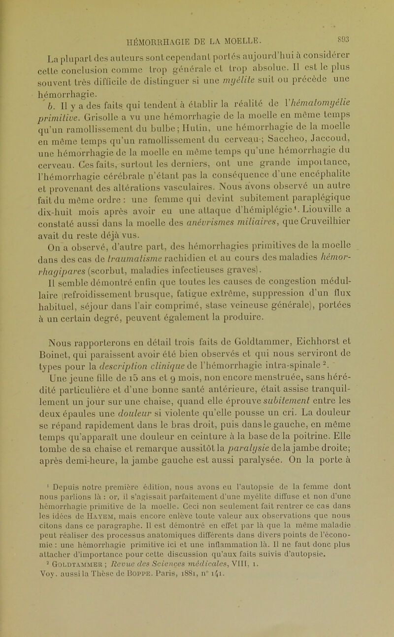 La plupart des auteurs sont cependant portés aujourd’hui à considérer cette conclusion comme trop générale cl trop absolue. Il est le plus souvent très difficile de distinguer si une myélite suit ou précède une hémorrhagie. b. Il y a des faits qui tendent à établir la réalité de 1 hématomyélie primitive. Grisolle a vu une hémorrhagie de la moelle en même temps qu’un ramollissement du bulbe; Hulin, une hémorrhagie de la moelle en même temps qu’un ramollissement du cerveau-; Saccheo, Jaccoud, une hémorrhagie de la moelle en même temps qu une hémorrhagie du cerveau. Ces faits, surtout les derniers, ont une grande importance, l’hémorrhagie cérébrale n’étant pas la conséquence d une encéphalite et provenant des altérations vasculaires. Nous avons observé un autre fait du même ordre : une femme qui devint subitement paraplégique dix-liuil mois après avoir eu une attaque d’hémiplégie'. Liouville a conslalé aussi dans la moelle des anévrismes miliaires, que Cruveilhier avait du reste déjà vus. On a observé, d’autre part, des hémorrhagies primitives de la moelle dans des cas de traumatisme radhidien et au cours des maladies hémor- rhagipares (scorbut, maladies infectieuses graves). Il semble démontré enlin que toutes les causes de congestion médul- laire (refroidissement brusque, fatigue extrême, suppression d’un flux habituel, séjour dans l’air comprimé, stase veineuse générale), portées à un certain degré, peuvent également la produire. Nous rapporterons en détail trois faits de Goldtammer, Eichhorst et Boinet, qui paraissent avoir été bien observés et qui nous serviront de types pour la description clinique de l’hémorrhagie intra-spinale Une jeune fille de i5 ans et 9 mois, non encore menstruée, sans héré- dité particulière et d’une bonne santé antérieure, était assise tranquil- lement un jour sur une chaise, quand elle éprouve subitement entre les deux épaules une douleur si violente qu’elle pousse un cri. La douleur se répand rapidement dans le bras droit, puis dans le gauche, en même temps qu’apparaît une douleur en ceinture à la base de la poitrine. Elle tombe de sa chaise et remarque aussitôt la paralysie delà jambe droite; après demi-heure, la jambe gauche est aussi paralysée. On la porte à ' Depuis notre première édition, nous avons eu l’autopsie de la femme dont nous parlions là : or, il s’agissait parfaitement d’une myélite diffuse et non d’une hémorrhagie primitive de la moelle. Ceci non seulement fait rentrer ce cas dans les idées de Hayem, mais encore enlève toute valeur aux observations que nous citons dans ce paragraphe. Il est démontré en effet par là que la même maladie peut réaliser des processus anatomiques différents dans divers points de l’écono- mie : une hémorrhagie primitive ici et une inflammation là. 11 ne faut donc plus attacher d’importance pour cette discussion qu’aux faits suivis d’autopsie. 2 Goldtammer ; Revue des Sciences médicales, VIII. 1. Voy. aussi la Thèse de Doppe. Paris, 1881, n° 1/J1.