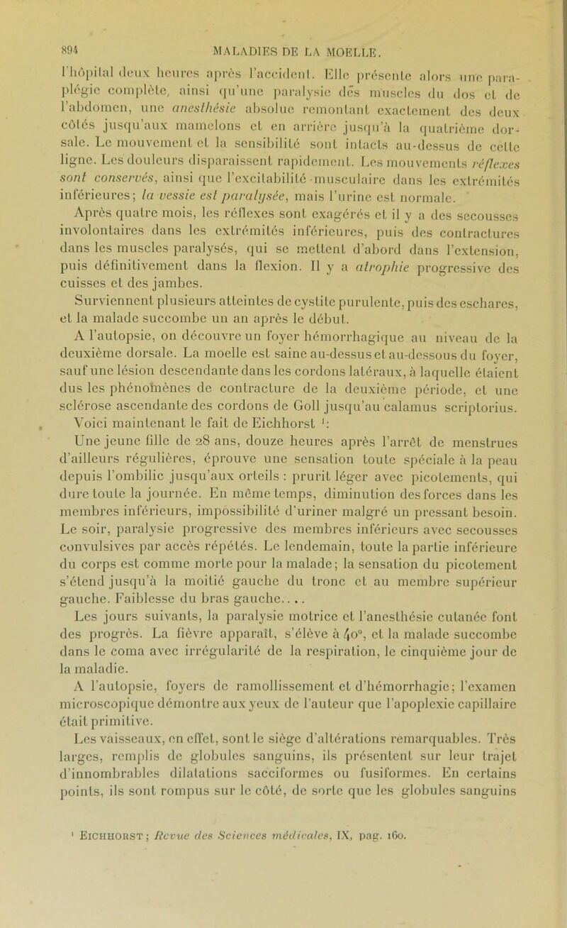 l'hôpital deux heures après l’accident. Elle présente alors une para- plégie complète, ainsi qu’une paralysie des muscles du dos et de l’abdomen, une anesthésie absolue remontant exactement des deux côtés jusqu’aux mamelons et en arrière jusqu’à la quatrième dor- sale. Le mouvement et la sensibilité sont intacts au-dessus de cette ligne. Les douleurs disparaissent rapidement. Les mouvements réflexes sont conservés, ainsi que l’excitabilité musculaire dans les extrémités inférieures; la vessie est paralysée, mais l’urine est normale. Après quatre mois, les réflexes sont exagérés et il y a des secousses involontaires dans les extrémités inférieures, puis des contractures dans les muscles paralysés, qui se mettent d’abord dans l’extension, puis définitivement dans la flexion. Il y a atrophie progressive des cuisses et des jambes. Surviennent plusieurs atteintes de cystite purulente, puis des eschares, et la malade succombe un an après le début. A l’autopsie, on découvre un foyer hémorrhagique au niveau de la deuxième dorsale. La moelle est saine au-dessus et au-dessous du foyer, sauf une lésion descendante dans les cordons latéraux, à laquelle élaienl dus les phénomènes de contracture de la deuxième période, et une sclérose ascendante des cordons de Goll jusqu’au calamus scriptorius. Voici maintenant le fait de Eichhorst Une jeune fille de 28 ans, douze heures après l’arrêt de menstrues d’ailleurs régulières, éprouve une sensation toute spéciale à la peau depuis l’ombilic jusqu’aux orteils : prurit léger avec picotements, qui dure toute la journée. En même temps, diminution des forces dans les membres inférieurs, impossibilité d'uriner malgré un pressant besoin. Le soir, paralysie progressive des membres inférieurs avec secousses convulsives par accès répétés. Le lendemain, toute la partie inférieure du corps est comme morte pour la malade; la sensation du picotement s’étend jusqu’à la moitié gauche du tronc et au membre supérieur gauche. Faiblesse du bras gauche.... Les jours suivants, la paralysie motrice et l’anesthésie cutanée font des progrès. La fièvre apparaît, s’élève à /|O0, et la malade succombe dans le coma avec irrégularité de la respiration, le cinquième jour de la maladie. A l’autopsie, foyers de ramollissement et d’hémorrhagie; l’examen microscopique démontre aux yeux de l’auteur que l’apoplexie capillaire était primitive. Les vaisseaux, on effet, sont le siège d’altérations remarquables. Très larges, remplis de globules sanguins, ils présentent sur leur trajet d’innombrables dilatations sacciformes ou fusiformes. En certains points, ils sont rompus sur le côté, de sorte que les globules sanguins 1 Eichhorst; Revue des Sciences médicales, IX, pag. 1G0.