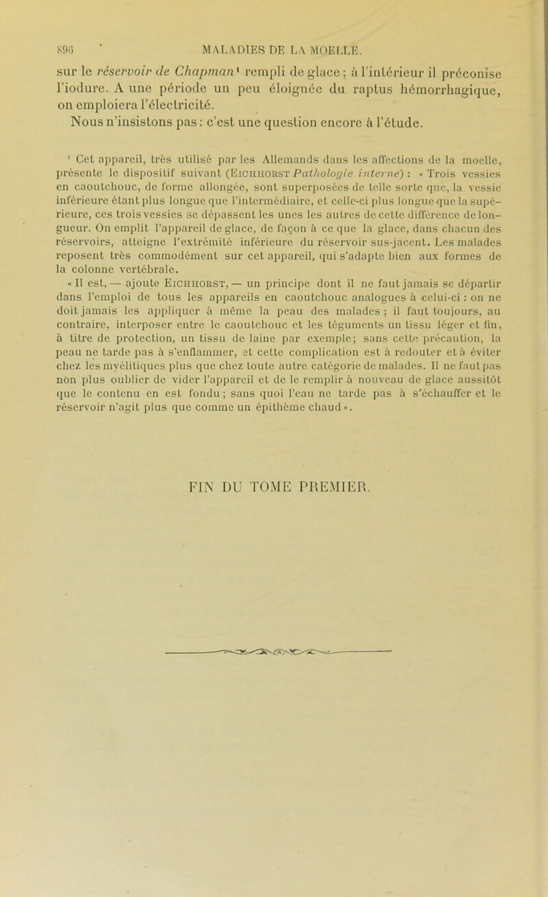 sur le réservoir de Chapman1 rempli déglacé; à l'intérieur il préconise l’iodure. A une période un peu éloignée du raptus hémorrhagique, on emploiera l’électricité. Nous n’insistons pas : c’est une question encore à l’étude. 1 Cet appareil, très utilisé par les Allemands dans les affections de la moelle, présente le dispositif suivant (Eichhoust Pathologie interne) : « Trois vessies en caoutchouc, de forme allongée, sont superposées de telle sorte que, la vessie inférieure étant plus longue que l’intermédiaire, et celle-ci plus longue que la supé- rieure, ces trois vessies se dépassent les unes les autres de cette différence de lon- gueur. On emplit l’appareil déglace, de façon à ce que la glace, dans chacun des réservoirs, atteigne l’extrémité inférieure du réservoir sus-jacent. Les malades reposent très commodément sur cet appareil, qui s’adapte bien aux formes de la colonne vertébrale. « Il est,— ajoute Eichhorst, — un principe dont il ne faut jamais sc départir dans l’emploi de tous les appareils en caoutchouc analogues à celui-ci : on ne doit jamais les appliquer à même la peau des malades; il faut toujours, au contraire, interposer entre le caoutchouc et les tôgumenLs un tissu léger et fin, à titre de protection, un tissu de laine par exemple; sans cette précaution, la peau ne tarde pas à s’enflammer, et cette complication est à redouter et à éviter chez les myélitiques plus que chez toute autre catégorie de malades. Il ne faut pas non plus oublier de vider l’appareil et de le remplir à nouveau de glace aussitôt que le contenu en est fondu ; sans quoi l’eau ne tarde pas à s’échauffer et le réservoir n’agit plus que comme un épithème chaud». FIN DU TOME PREMIER.