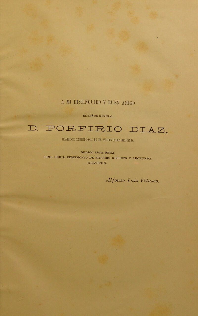 A MI DISTINGUIDO Y BUEN AMIGO EL SEÑOR GENERAL ID. fcd:rfx:rxo xdxj^z PRESIDENTE CONSTITUCIONAL DE LOS ESTADOS UNIDOS MEXICANOS, DEDICO ESTA OBRA COMO DEBIL TESTIMONIO DE SINCERO RESPETO Y PROFUNDA GRATITUD. Alfonso Luis Velasco.