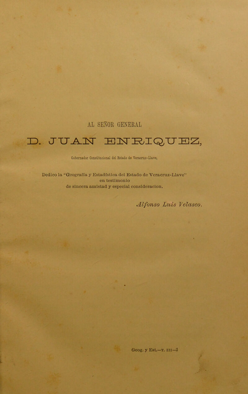 AL SEÑOR GENERAL ID. CTTJJLIT EITK/IQ,TJEZi, Gobernador Constitucional del Estado de Yeracruz-Llave, Dedico la “Geografía y Estadística del Estado de Veracruz-Llave” en testimonio de sincera amistad y especial consideración. Alfonso Luis Velasco, Geog. y Est.—T. iii—3